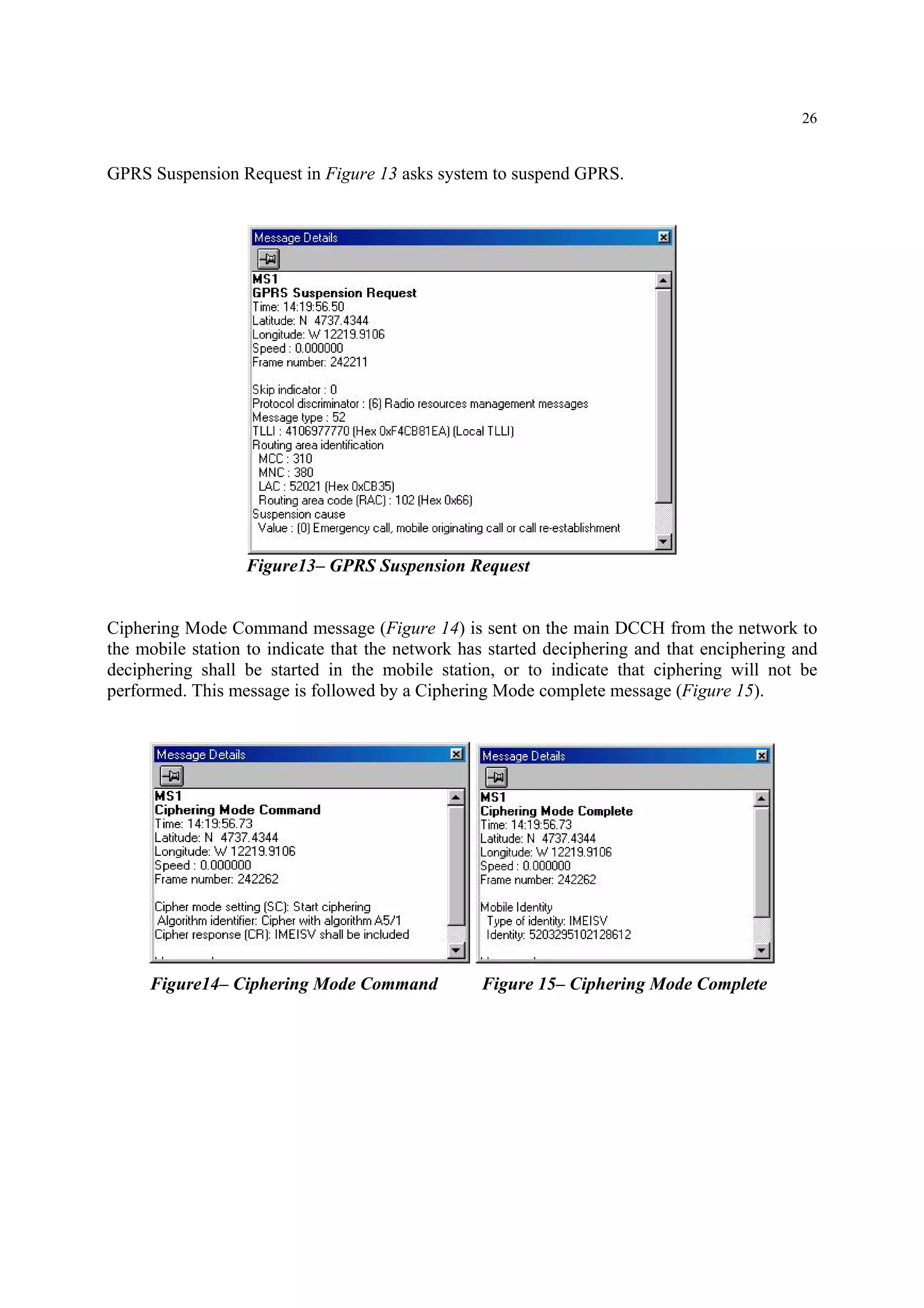 26
GPRS Suspension Request in Figure 13 asks system to suspend GPRS.
Figure13– GPRS Suspension Request
Ciphering Mode Command message (Figure 14) is sent on the main DCCH from the network to
the mobile station to indicate that the network has started deciphering and that enciphering and
deciphering shall be started in the mobile station, or to indicate that ciphering will not be
performed. This message is followed by a Ciphering Mode complete message (Figure 15).
Figure14– Ciphering Mode Command Figure 15– Ciphering Mode Complete
 