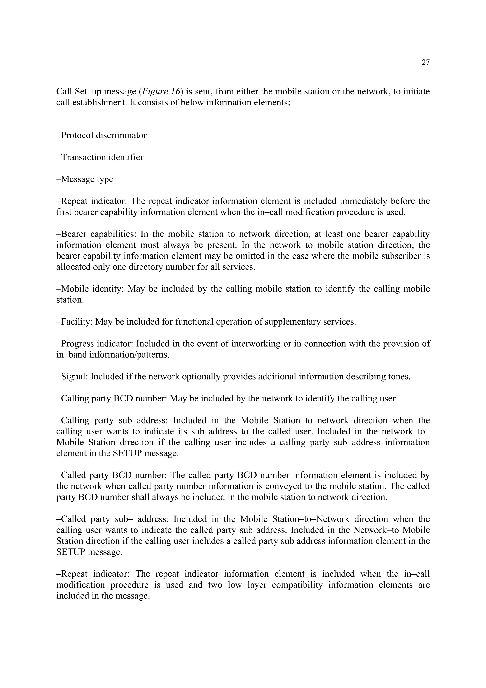27
Call Set–up message (Figure 16) is sent, from either the mobile station or the network, to initiate
call establishment. It consists of below information elements;
–Protocol discriminator
–Transaction identifier
–Message type
–Repeat indicator: The repeat indicator information element is included immediately before the
first bearer capability information element when the in–call modification procedure is used.
–Bearer capabilities: In the mobile station to network direction, at least one bearer capability
information element must always be present. In the network to mobile station direction, the
bearer capability information element may be omitted in the case where the mobile subscriber is
allocated only one directory number for all services.
–Mobile identity: May be included by the calling mobile station to identify the calling mobile
station.
–Facility: May be included for functional operation of supplementary services.
–Progress indicator: Included in the event of interworking or in connection with the provision of
in–band information/patterns.
–Signal: Included if the network optionally provides additional information describing tones.
–Calling party BCD number: May be included by the network to identify the calling user.
–Calling party sub–address: Included in the Mobile Station–to–network direction when the
calling user wants to indicate its sub address to the called user. Included in the network–to–
Mobile Station direction if the calling user includes a calling party sub–address information
element in the SETUP message.
–Called party BCD number: The called party BCD number information element is included by
the network when called party number information is conveyed to the mobile station. The called
party BCD number shall always be included in the mobile station to network direction.
–Called party sub– address: Included in the Mobile Station–to–Network direction when the
calling user wants to indicate the called party sub address. Included in the Network–to Mobile
Station direction if the calling user includes a called party sub address information element in the
SETUP message.
–Repeat indicator: The repeat indicator information element is included when the in–call
modification procedure is used and two low layer compatibility information elements are
included in the message.
 