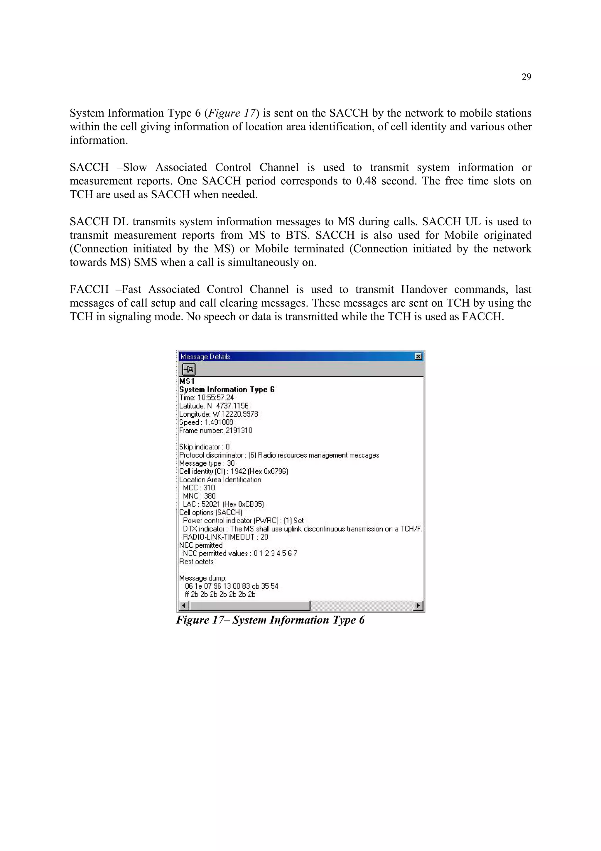 29
System Information Type 6 (Figure 17) is sent on the SACCH by the network to mobile stations
within the cell giving information of location area identification, of cell identity and various other
information.
SACCH –Slow Associated Control Channel is used to transmit system information or
measurement reports. One SACCH period corresponds to 0.48 second. The free time slots on
TCH are used as SACCH when needed.
SACCH DL transmits system information messages to MS during calls. SACCH UL is used to
transmit measurement reports from MS to BTS. SACCH is also used for Mobile originated
(Connection initiated by the MS) or Mobile terminated (Connection initiated by the network
towards MS) SMS when a call is simultaneously on.
FACCH –Fast Associated Control Channel is used to transmit Handover commands, last
messages of call setup and call clearing messages. These messages are sent on TCH by using the
TCH in signaling mode. No speech or data is transmitted while the TCH is used as FACCH.
Figure 17– System Information Type 6
 