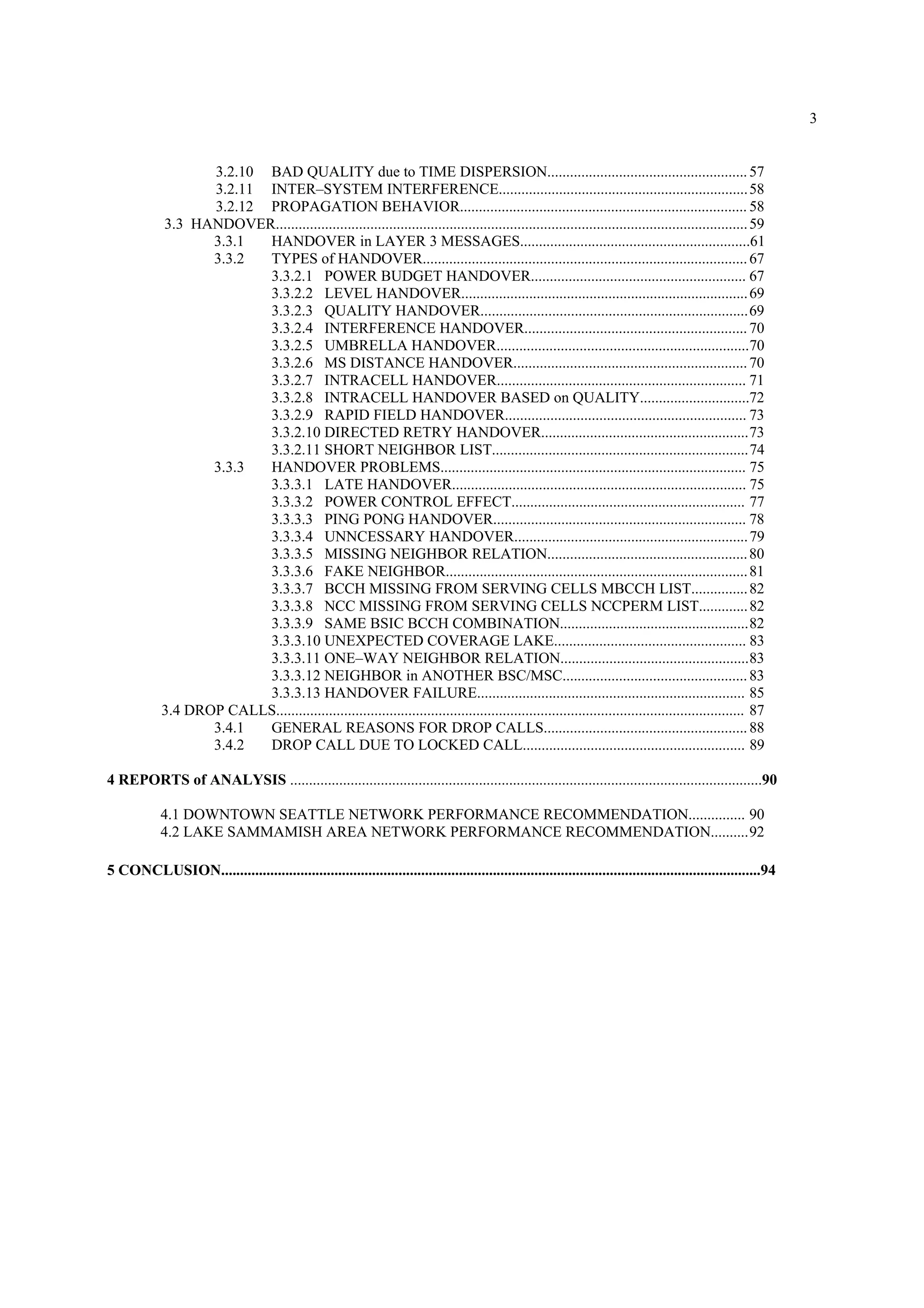 3
3.2.10 BAD QUALITY due to TIME DISPERSION.....................................................57
3.2.11 INTER–SYSTEM INTERFERENCE..................................................................58
3.2.12 PROPAGATION BEHAVIOR............................................................................ 58
3.3 HANDOVER.............................................................................................................................59
3.3.1 HANDOVER in LAYER 3 MESSAGES.............................................................61
3.3.2 TYPES of HANDOVER......................................................................................67
3.3.2.1 POWER BUDGET HANDOVER......................................................... 67
3.3.2.2 LEVEL HANDOVER............................................................................69
3.3.2.3 QUALITY HANDOVER.......................................................................69
3.3.2.4 INTERFERENCE HANDOVER...........................................................70
3.3.2.5 UMBRELLA HANDOVER...................................................................70
3.3.2.6 MS DISTANCE HANDOVER..............................................................70
3.3.2.7 INTRACELL HANDOVER.................................................................. 71
3.3.2.8 INTRACELL HANDOVER BASED on QUALITY.............................72
3.3.2.9 RAPID FIELD HANDOVER................................................................ 73
3.3.2.10 DIRECTED RETRY HANDOVER.......................................................73
3.3.2.11 SHORT NEIGHBOR LIST....................................................................74
3.3.3 HANDOVER PROBLEMS................................................................................. 75
3.3.3.1 LATE HANDOVER.............................................................................. 75
3.3.3.2 POWER CONTROL EFFECT.............................................................. 77
3.3.3.3 PING PONG HANDOVER................................................................... 78
3.3.3.4 UNNCESSARY HANDOVER..............................................................79
3.3.3.5 MISSING NEIGHBOR RELATION.....................................................80
3.3.3.6 FAKE NEIGHBOR................................................................................81
3.3.3.7 BCCH MISSING FROM SERVING CELLS MBCCH LIST...............82
3.3.3.8 NCC MISSING FROM SERVING CELLS NCCPERM LIST.............82
3.3.3.9 SAME BSIC BCCH COMBINATION..................................................82
3.3.3.10 UNEXPECTED COVERAGE LAKE................................................... 83
3.3.3.11 ONE–WAY NEIGHBOR RELATION..................................................83
3.3.3.12 NEIGHBOR in ANOTHER BSC/MSC.................................................83
3.3.3.13 HANDOVER FAILURE....................................................................... 85
3.4 DROP CALLS............................................................................................................................ 87
3.4.1 GENERAL REASONS FOR DROP CALLS......................................................88
3.4.2 DROP CALL DUE TO LOCKED CALL........................................................... 89
4 REPORTS of ANALYSIS .............................................................................................................................90
4.1 DOWNTOWN SEATTLE NETWORK PERFORMANCE RECOMMENDATION............... 90
4.2 LAKE SAMMAMISH AREA NETWORK PERFORMANCE RECOMMENDATION..........92
5 CONCLUSION...............................................................................................................................................94
 