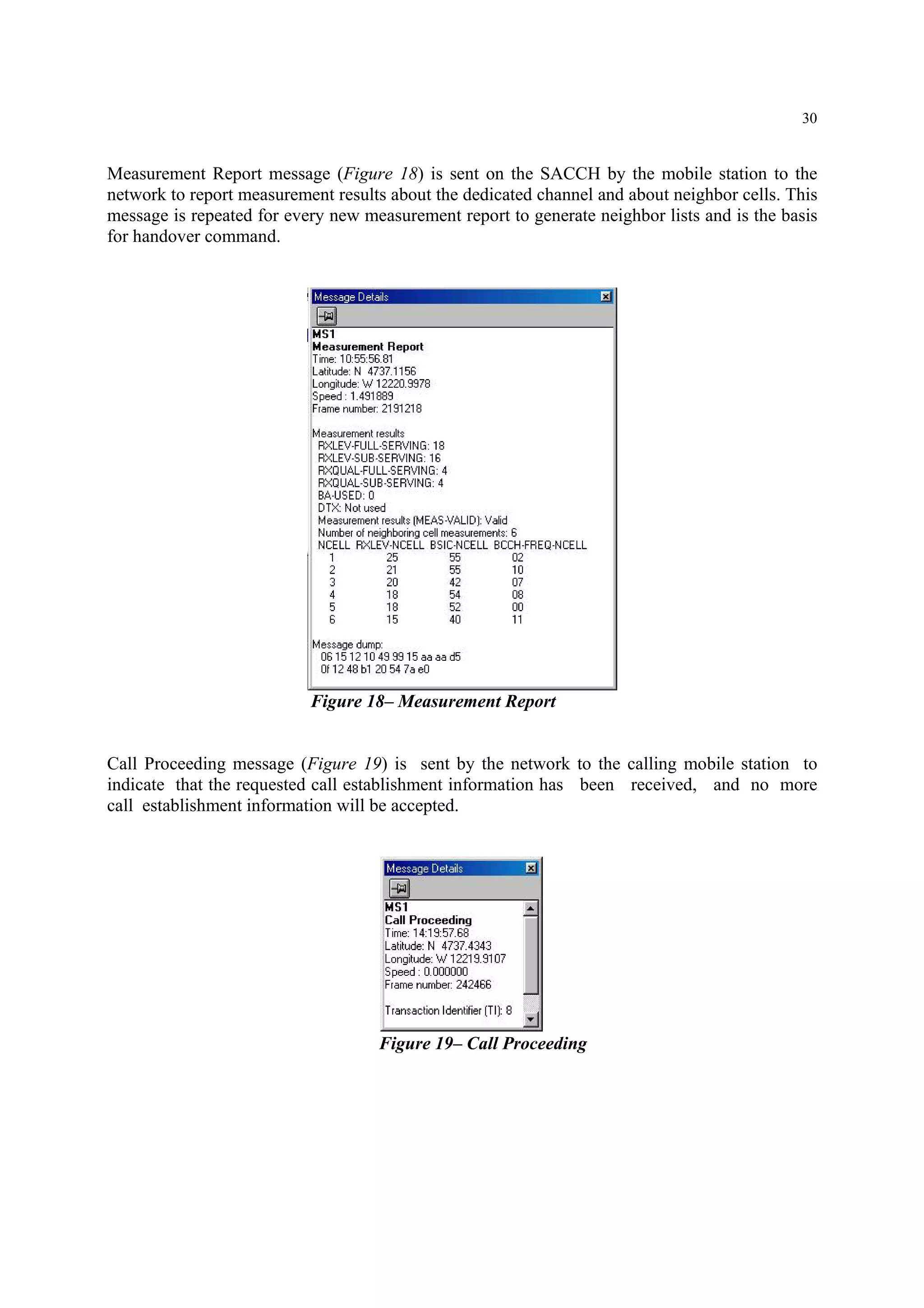 30
Measurement Report message (Figure 18) is sent on the SACCH by the mobile station to the
network to report measurement results about the dedicated channel and about neighbor cells. This
message is repeated for every new measurement report to generate neighbor lists and is the basis
for handover command.
Figure 18– Measurement Report
Call Proceeding message (Figure 19) is sent by the network to the calling mobile station to
indicate that the requested call establishment information has been received, and no more
call establishment information will be accepted.
Figure 19– Call Proceeding
 
