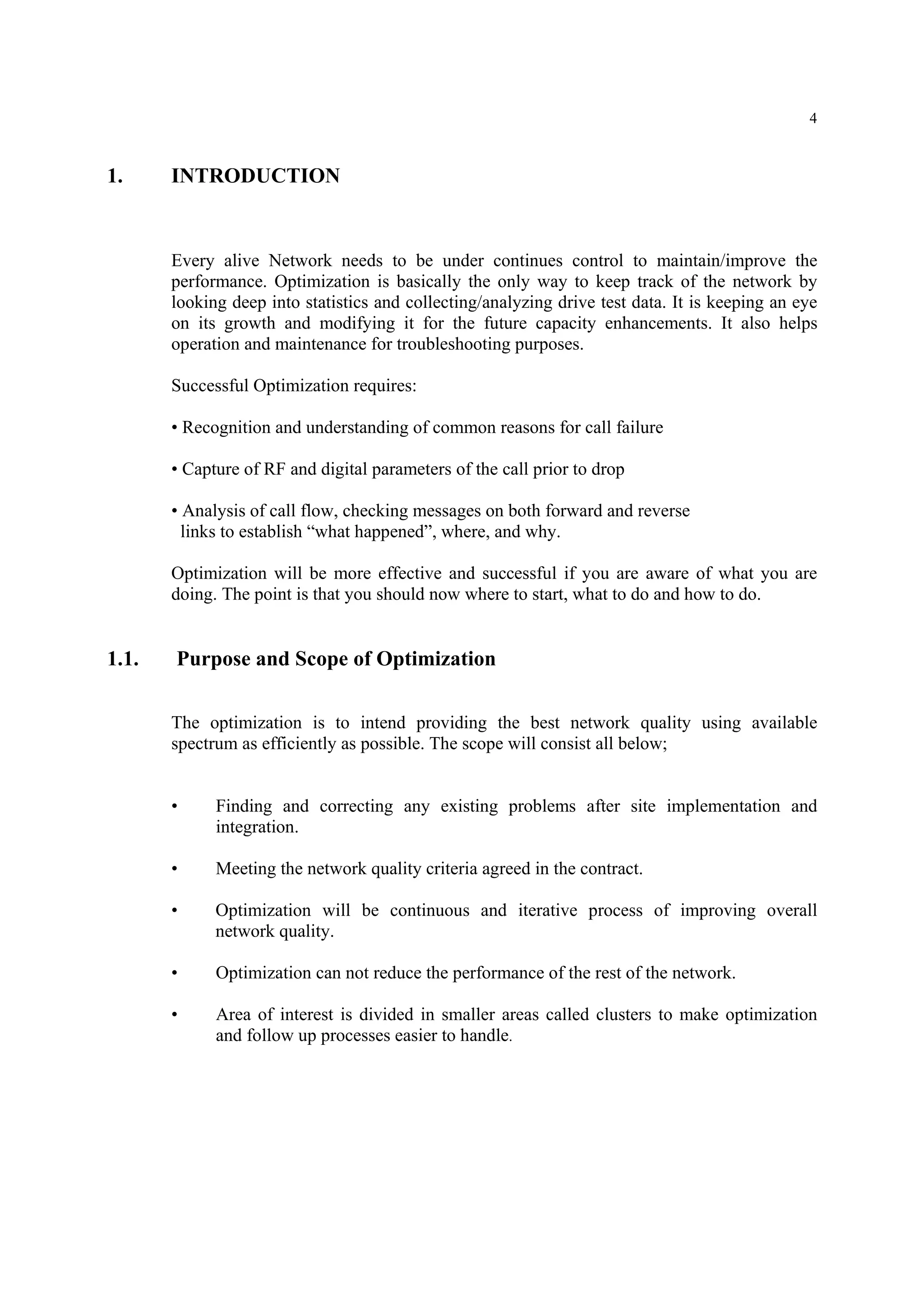 4
1. INTRODUCTION
Every alive Network needs to be under continues control to maintain/improve the
performance. Optimization is basically the only way to keep track of the network by
looking deep into statistics and collecting/analyzing drive test data. It is keeping an eye
on its growth and modifying it for the future capacity enhancements. It also helps
operation and maintenance for troubleshooting purposes.
Successful Optimization requires:
• Recognition and understanding of common reasons for call failure
• Capture of RF and digital parameters of the call prior to drop
• Analysis of call flow, checking messages on both forward and reverse
links to establish “what happened”, where, and why.
Optimization will be more effective and successful if you are aware of what you are
doing. The point is that you should now where to start, what to do and how to do.
1.1. Purpose and Scope of Optimization
The optimization is to intend providing the best network quality using available
spectrum as efficiently as possible. The scope will consist all below;
• Finding and correcting any existing problems after site implementation and
integration.
• Meeting the network quality criteria agreed in the contract.
• Optimization will be continuous and iterative process of improving overall
network quality.
• Optimization can not reduce the performance of the rest of the network.
• Area of interest is divided in smaller areas called clusters to make optimization
and follow up processes easier to handle.
 