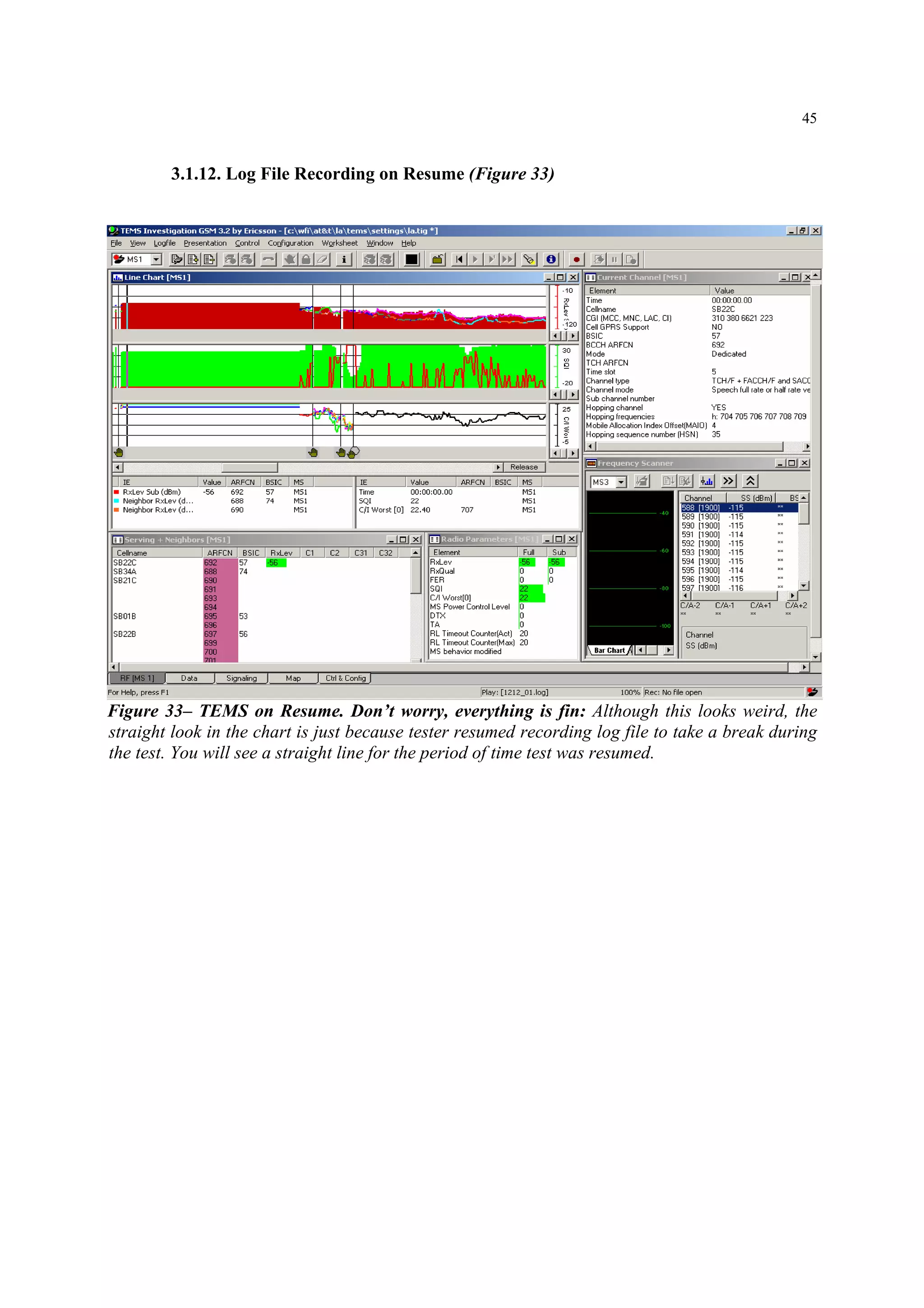 45
3.1.12. Log File Recording on Resume (Figure 33)
Figure 33– TEMS on Resume. Don’t worry, everything is fin: Although this looks weird, the
straight look in the chart is just because tester resumed recording log file to take a break during
the test. You will see a straight line for the period of time test was resumed.
 