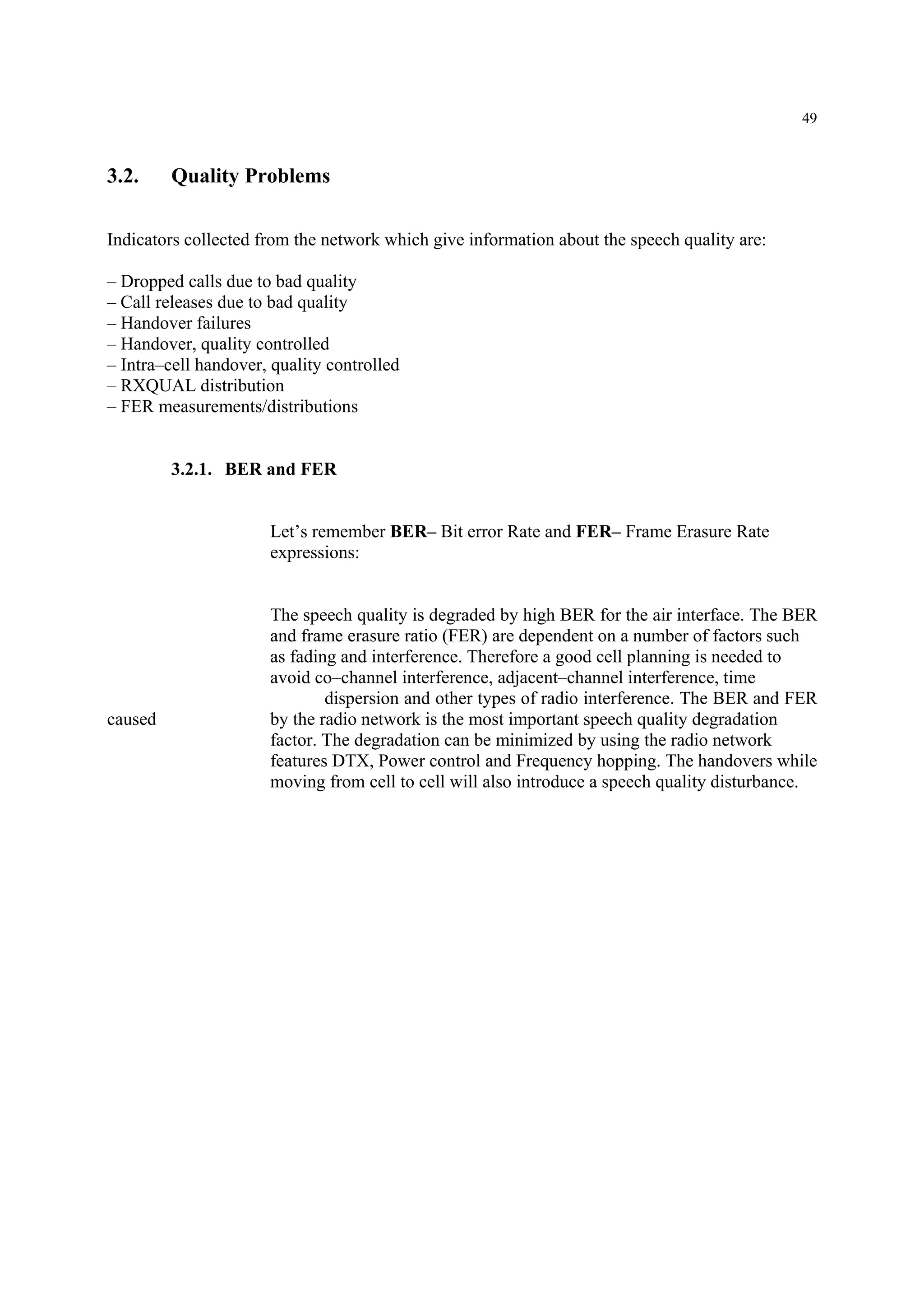49
3.2. Quality Problems
Indicators collected from the network which give information about the speech quality are:
– Dropped calls due to bad quality
– Call releases due to bad quality
– Handover failures
– Handover, quality controlled
– Intra–cell handover, quality controlled
– RXQUAL distribution
– FER measurements/distributions
3.2.1. BER and FER
Let’s remember BER– Bit error Rate and FER– Frame Erasure Rate
expressions:
The speech quality is degraded by high BER for the air interface. The BER
and frame erasure ratio (FER) are dependent on a number of factors such
as fading and interference. Therefore a good cell planning is needed to
avoid co–channel interference, adjacent–channel interference, time
dispersion and other types of radio interference. The BER and FER
caused by the radio network is the most important speech quality degradation
factor. The degradation can be minimized by using the radio network
features DTX, Power control and Frequency hopping. The handovers while
moving from cell to cell will also introduce a speech quality disturbance.
 