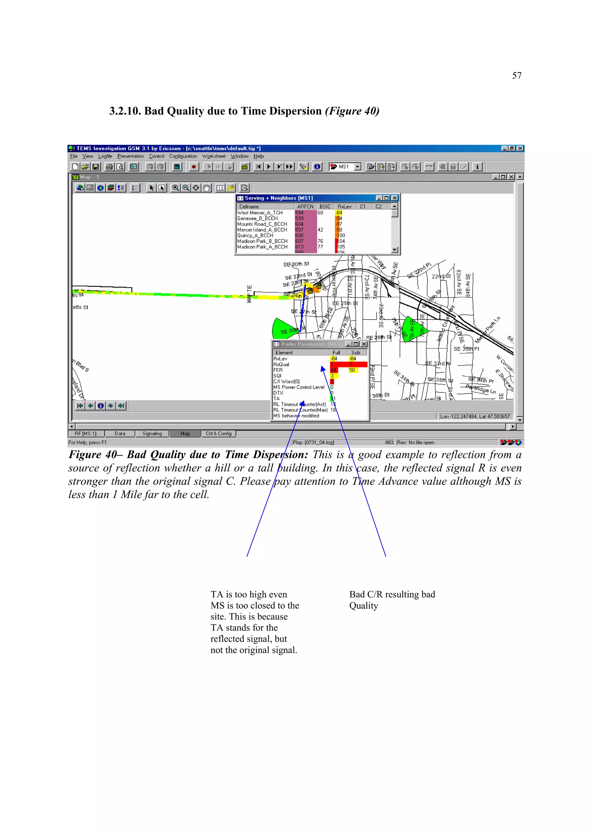 57
3.2.10. Bad Quality due to Time Dispersion (Figure 40)
Figure 40– Bad Quality due to Time Dispersion: This is a good example to reflection from a
source of reflection whether a hill or a tall building. In this case, the reflected signal R is even
stronger than the original signal C. Please pay attention to Time Advance value although MS is
less than 1 Mile far to the cell.
TA is too high even
MS is too closed to the
site. This is because
TA stands for the
reflected signal, but
not the original signal.
Bad C/R resulting bad
Quality
 