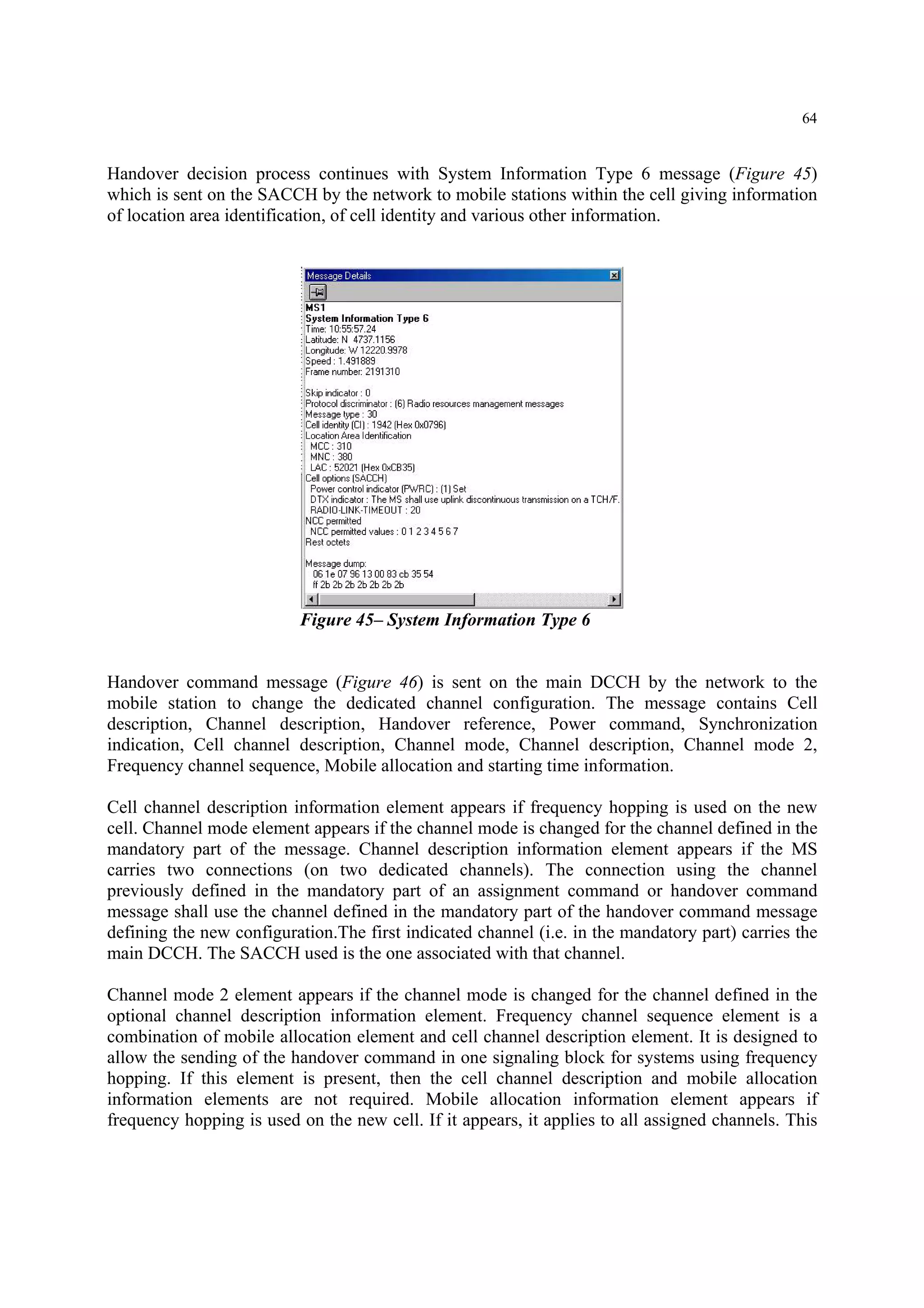 64
Handover decision process continues with System Information Type 6 message (Figure 45)
which is sent on the SACCH by the network to mobile stations within the cell giving information
of location area identification, of cell identity and various other information.
Figure 45– System Information Type 6
Handover command message (Figure 46) is sent on the main DCCH by the network to the
mobile station to change the dedicated channel configuration. The message contains Cell
description, Channel description, Handover reference, Power command, Synchronization
indication, Cell channel description, Channel mode, Channel description, Channel mode 2,
Frequency channel sequence, Mobile allocation and starting time information.
Cell channel description information element appears if frequency hopping is used on the new
cell. Channel mode element appears if the channel mode is changed for the channel defined in the
mandatory part of the message. Channel description information element appears if the MS
carries two connections (on two dedicated channels). The connection using the channel
previously defined in the mandatory part of an assignment command or handover command
message shall use the channel defined in the mandatory part of the handover command message
defining the new configuration.The first indicated channel (i.e. in the mandatory part) carries the
main DCCH. The SACCH used is the one associated with that channel.
Channel mode 2 element appears if the channel mode is changed for the channel defined in the
optional channel description information element. Frequency channel sequence element is a
combination of mobile allocation element and cell channel description element. It is designed to
allow the sending of the handover command in one signaling block for systems using frequency
hopping. If this element is present, then the cell channel description and mobile allocation
information elements are not required. Mobile allocation information element appears if
frequency hopping is used on the new cell. If it appears, it applies to all assigned channels. This
 