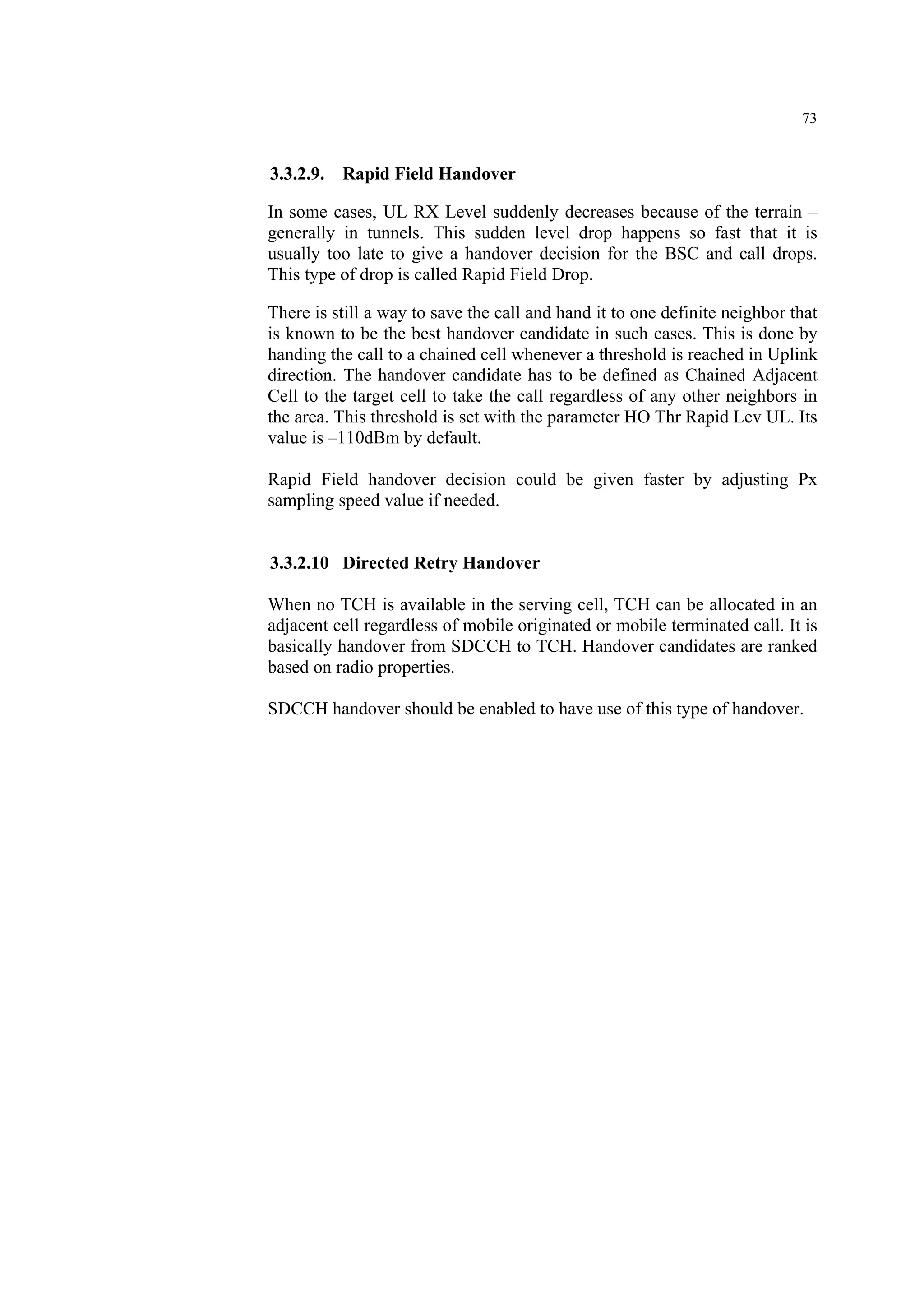 73
3.3.2.9. Rapid Field Handover
In some cases, UL RX Level suddenly decreases because of the terrain –
generally in tunnels. This sudden level drop happens so fast that it is
usually too late to give a handover decision for the BSC and call drops.
This type of drop is called Rapid Field Drop.
There is still a way to save the call and hand it to one definite neighbor that
is known to be the best handover candidate in such cases. This is done by
handing the call to a chained cell whenever a threshold is reached in Uplink
direction. The handover candidate has to be defined as Chained Adjacent
Cell to the target cell to take the call regardless of any other neighbors in
the area. This threshold is set with the parameter HO Thr Rapid Lev UL. Its
value is –110dBm by default.
Rapid Field handover decision could be given faster by adjusting Px
sampling speed value if needed.
3.3.2.10 Directed Retry Handover
When no TCH is available in the serving cell, TCH can be allocated in an
adjacent cell regardless of mobile originated or mobile terminated call. It is
basically handover from SDCCH to TCH. Handover candidates are ranked
based on radio properties.
SDCCH handover should be enabled to have use of this type of handover.
 