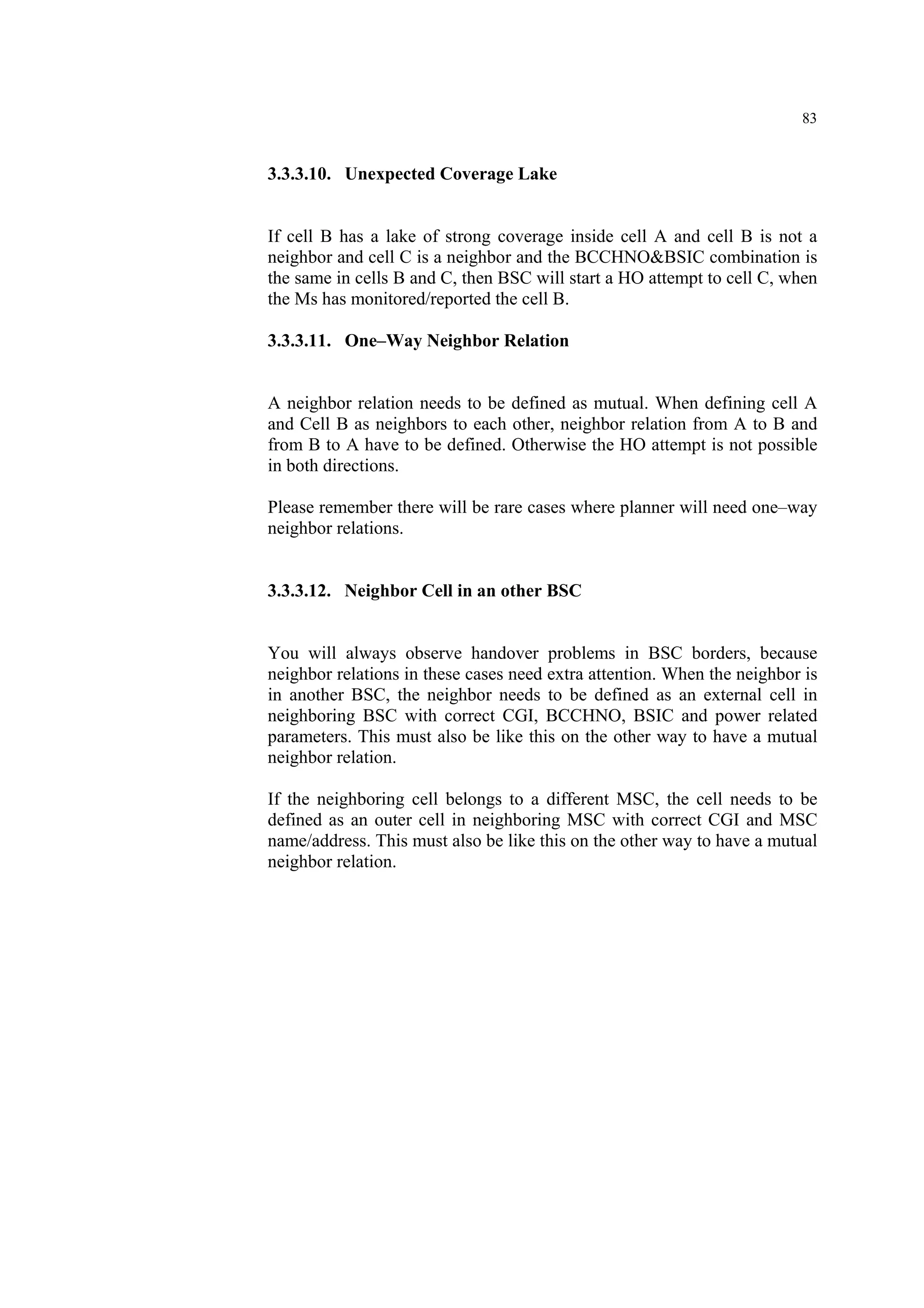 83
3.3.3.10. Unexpected Coverage Lake
If cell B has a lake of strong coverage inside cell A and cell B is not a
neighbor and cell C is a neighbor and the BCCHNO&BSIC combination is
the same in cells B and C, then BSC will start a HO attempt to cell C, when
the Ms has monitored/reported the cell B.
3.3.3.11. One–Way Neighbor Relation
A neighbor relation needs to be defined as mutual. When defining cell A
and Cell B as neighbors to each other, neighbor relation from A to B and
from B to A have to be defined. Otherwise the HO attempt is not possible
in both directions.
Please remember there will be rare cases where planner will need one–way
neighbor relations.
3.3.3.12. Neighbor Cell in an other BSC
You will always observe handover problems in BSC borders, because
neighbor relations in these cases need extra attention. When the neighbor is
in another BSC, the neighbor needs to be defined as an external cell in
neighboring BSC with correct CGI, BCCHNO, BSIC and power related
parameters. This must also be like this on the other way to have a mutual
neighbor relation.
If the neighboring cell belongs to a different MSC, the cell needs to be
defined as an outer cell in neighboring MSC with correct CGI and MSC
name/address. This must also be like this on the other way to have a mutual
neighbor relation.
 