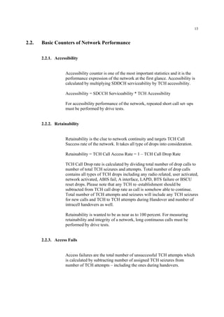 13
2.2. Basic Counters of Network Performance
2.2.1. Accessibility
Accessibility counter is one of the most important statistics and it is the
performance expression of the network at the first glance. Accessibility is
calculated by multiplying SDDCH serviceability by TCH accessibility.
Accessibility = SDCCH Serviceability * TCH Accessibility
For accessibility performance of the network, repeated short call set–ups
must be performed by drive tests.
2.2.2. Retainability
Retainability is the clue to network continuity and targets TCH Call
Success rate of the network. It takes all type of drops into consideration.
Retainability = TCH Call Access Rate = 1 – TCH Call Drop Rate
TCH Call Drop rate is calculated by dividing total number of drop calls to
number of total TCH seizures and attempts. Total number of drop calls
contains all types of TCH drops including any radio related, user activated,
network activated, ABIS fail, A interface, LAPD, BTS failure or BSCU
reset drops. Please note that any TCH re–establishment should be
subtracted from TCH call drop rate as call is somehow able to continue.
Total number of TCH attempts and seizures will include any TCH seizures
for new calls and TCH to TCH attempts during Handover and number of
intracell handovers as well.
Retainability is wanted to be as near as to 100 percent. For measuring
retainability and integrity of a network, long continuous calls must be
performed by drive tests.
2.2.3. Access Fails
Access failures are the total number of unsuccessful TCH attempts which
is calculated by subtracting number of assigned TCH seizures from
number of TCH attempts – including the ones during handovers.
 