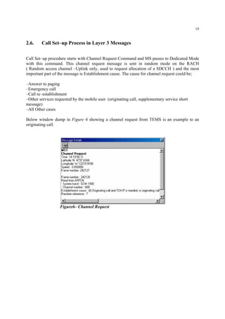 19
2.6. Call Set–up Process in Layer 3 Messages
Call Set–up procedure starts with Channel Request Command and MS passes to Dedicated Mode
with this command. This channel request message is sent in random mode on the RACH
( Random access channel –Uplink only, used to request allocation of a SDCCH ) and the most
important part of the message is Establishment cause. The cause for channel request could be;
–Answer to paging
–Emergency call
–Call re–establishment
–Other services requested by the mobile user (originating call, supplementary service short
message)
–All Other cases
Below window dump in Figure 6 showing a channel request from TEMS is an example to an
originating call.
Figure6– Channel Request
 