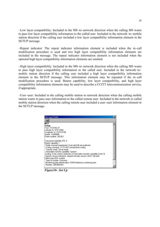 28
–Low layer compatibility: Included in the MS–to–network direction when the calling MS wants
to pass low layer compatibility information to the called user. Included in the network–to–mobile
station direction if the calling user included a low layer compatibility information element in the
SETUP message.
–Repeat indicator: The repeat indicator information element is included when the in–call
modification procedure is used and two high layer compatibility information elements are
included in the message. The repeat indicator information element is not included when the
optional high layer compatibility information elements are omitted.
–High layer compatibility: Included in the MS–to–network direction when the calling MS wants
to pass high layer compatibility information to the called user. Included in the network–to–
mobile station direction if the calling user included a high layer compatibility information
element in the SETUP message. This information element may be repeated if the in–call
modification procedure is used. Bearer capability, low layer compatibility, and high layer
compatibility information elements may be used to describe a CCITT telecommunication service,
if appropriate.
–User–user: Included in the calling mobile station to network direction when the calling mobile
station wants to pass user information to the called remote user. Included in the network to called
mobile station direction when the calling remote user included a user–user information element in
the SETUP message.
Figure16– Set Up
 