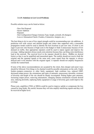 48
3.1.15. Solutions to Low Level Problems
Possible solution ways can be listed as below:
–New Site Proposal
–Sector Addition
–Repeater
–Site Configuration Change (Antenna Type, height, azimuth, tilt changes)
–Loss or Attenuation Check ( Feeders, Connectors, Jumpers, etc..)
The best thing to do in case of low signal strength could be recommending new site additions. A
prediction tool with correct and detailed height and clutter data supported with a reasonable
propagation model could be used to identify the best locations to put new sites. If client is not
eager to put new sites because of high costs to the budget or finds it unnecessary because of low
demand on traffic, then appropriate repeaters could be used to repeat signals and improve the
coverage. Adding repeaters always needs extra attention because they can bring extra interference
load to the network. The received level in the repeater should be above –80dBm (or desired
limits) so that it can be amplified and transmitted again. The mobile should not receive both the
original and the repeated signals at the same area, cause signal from the repeater is always
delayed and it will interfere with the original signal. A repeater should not amplify frequencies
outside the wanted band.
If none of the above recommendations are accepted by the client, then cheaper and easier ways
should be followed. First things to be checked would be possible attenuation on the cells. Faulty
feeders–jumpers–connectors or other faulty equipment, high combiner loss, reduced EIRP,
decreased output power, the orientations and types of antennas, unnecessary downtilts, existence
of diversity and height of the site should be deeply investigated. Putting higher gain antennas,
increasing output power, removing attenuations, changing antenna orientations towards desired
area, reducing downtilts, replacing faulty equipment or usage of diversity gain could improve the
coverage.
Please note, amplifiers (TMA or MHA) could be used to improve uplink or compensate the loss
caused by long feeder. Be careful, because they will also amplify interfering signals and they will
be received at higher level.
 