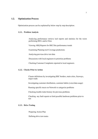 5
1.2. Optimization Process
Optimization process can be explained by below step by step description:
1.2.1. Problem Analysis
Analyzing performance retrieve tool reports and statistics for the worst
performing BSCs and/or Sites
Viewing ARQ Reports for BSC/Site performance trends
Examining Planning tool Coverage predictions
Analyzing previous drive test data
Discussions with local engineers to prioritize problems
Checking Customer Complaints reported to local engineers
1.2.2. Checks Prior to Action
Cluster definitions by investigating BSC borders, main cities, freeways,
major roads
Investigating customer distribution, customer habits (voice/data usage)
Running specific traces on Network to categorize problems
Checking trouble ticket history for previous problems
Checking any fault reports to limit possible hardware problems prior to
test
1.2.3. Drive Testing
Preparing Action Plan
Defining drive test routes
 
