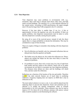 56
3.2.9. Time Dispersion
Time dispersion may cause problems in environments with, e.g.,
mountains, lakes with steep or densely built shores, hilly cities, and high
metal–covered buildings. The interferer, R, is a time delayed reflection of
the wanted carrier. According to GSM specifications, the signal strength
ratio C/R must be larger than 9 dB (compared to the C/I–criterion).
However, if the time delay is smaller than 15 ms (i.e., 4 bits or
approximately 4.4 km), the equalizer can solve the problem. If there are
quality problems, time dispersion measurements must be taken to verify
that time dispersion is actually causing the poor quality.
By using all or most of the received power, instead of only the direct
signal, there is a larger probability to decode the information. This may be
considered as a type of time diversity.
There are couples of things to remember when dealing with time dispersion
problems:
• Not all reflections are harmful, only low attenuated reflections that are
delayed more than the equalizer can handle.
• The further away the objects are, the weaker the reflections are. Hence,
objects just outside the ellipse are the ones most likely to cause the
majority of problems.
• For problems to occur, there will, in most cases, be a line of sight from
both mobile and base station to the reflector. Small cells in an urban
environment are not likely to encounter any time dispersion problems.
The distances (time delays) are short, and the buildings will shield
from, and also scatter the reflections.
Reflections are a function of the location of the site and mobile. Therefore
none of the radio network features are of much help in combating
reflections. Frequency hopping does not improve on BER that is due to
reflections (C/R).
The most radical solution is to move a site. A site could be placed near the
reflecting object to prevent time dispersion. Easier and sometimes just as
efficient is to modify the antenna arrangement, either in azimuth
(horizontally) or by tilt (vertically). Those measures may also be used to
improve C/I. For down–tilt to be efficient, antennas with narrow vertical
lobes would be needed to avoid illuminating the reflector.
 