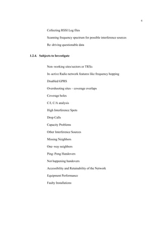 6
Collecting RSSI Log files
Scanning frequency spectrum for possible interference sources
Re–driving questionable data
1.2.4. Subjects to Investigate
Non–working sites/sectors or TRXs
In–active Radio network features like frequency hopping
Disabled GPRS
Overshooting sites – coverage overlaps
Coverage holes
C/I, C/A analysis
High Interference Spots
Drop Calls
Capacity Problems
Other Interference Sources
Missing Neighbors
One–way neighbors
Ping–Pong Handovers
Not happening handovers
Accessibility and Retainability of the Network
Equipment Performance
Faulty Installations
 