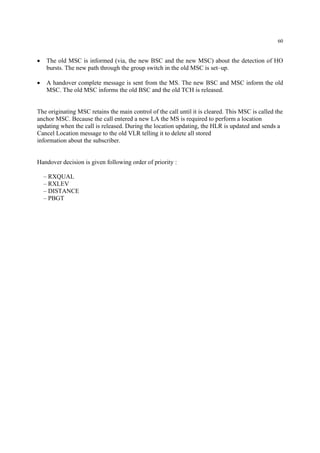60
• The old MSC is informed (via, the new BSC and the new MSC) about the detection of HO
bursts. The new path through the group switch in the old MSC is set–up.
• A handover complete message is sent from the MS. The new BSC and MSC inform the old
MSC. The old MSC informs the old BSC and the old TCH is released.
The originating MSC retains the main control of the call until it is cleared. This MSC is called the
anchor MSC. Because the call entered a new LA the MS is required to perform a location
updating when the call is released. During the location updating, the HLR is updated and sends a
Cancel Location message to the old VLR telling it to delete all stored
information about the subscriber.
Handover decision is given following order of priority :
– RXQUAL
– RXLEV
– DISTANCE
– PBGT
 
