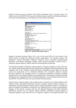 64
Handover decision process continues with System Information Type 6 message (Figure 45)
which is sent on the SACCH by the network to mobile stations within the cell giving information
of location area identification, of cell identity and various other information.
Figure 45– System Information Type 6
Handover command message (Figure 46) is sent on the main DCCH by the network to the
mobile station to change the dedicated channel configuration. The message contains Cell
description, Channel description, Handover reference, Power command, Synchronization
indication, Cell channel description, Channel mode, Channel description, Channel mode 2,
Frequency channel sequence, Mobile allocation and starting time information.
Cell channel description information element appears if frequency hopping is used on the new
cell. Channel mode element appears if the channel mode is changed for the channel defined in the
mandatory part of the message. Channel description information element appears if the MS
carries two connections (on two dedicated channels). The connection using the channel
previously defined in the mandatory part of an assignment command or handover command
message shall use the channel defined in the mandatory part of the handover command message
defining the new configuration.The first indicated channel (i.e. in the mandatory part) carries the
main DCCH. The SACCH used is the one associated with that channel.
Channel mode 2 element appears if the channel mode is changed for the channel defined in the
optional channel description information element. Frequency channel sequence element is a
combination of mobile allocation element and cell channel description element. It is designed to
allow the sending of the handover command in one signaling block for systems using frequency
hopping. If this element is present, then the cell channel description and mobile allocation
information elements are not required. Mobile allocation information element appears if
frequency hopping is used on the new cell. If it appears, it applies to all assigned channels. This
 