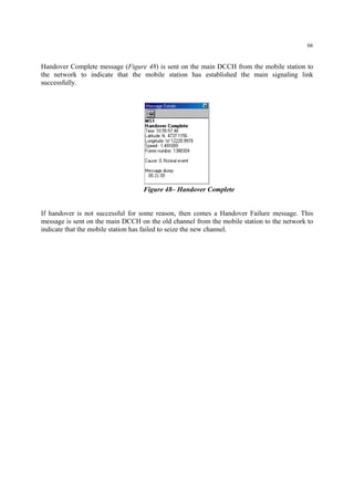 66
Handover Complete message (Figure 48) is sent on the main DCCH from the mobile station to
the network to indicate that the mobile station has established the main signaling link
successfully.
Figure 48– Handover Complete
If handover is not successful for some reason, then comes a Handover Failure message. This
message is sent on the main DCCH on the old channel from the mobile station to the network to
indicate that the mobile station has failed to seize the new channel.
 