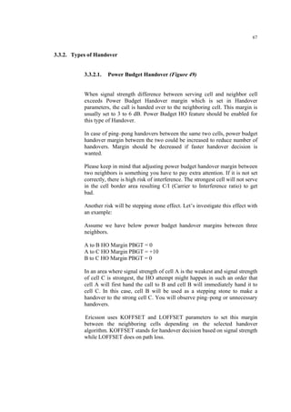 67
3.3.2. Types of Handover
3.3.2.1. Power Budget Handover (Figure 49)
When signal strength difference between serving cell and neighbor cell
exceeds Power Budget Handover margin which is set in Handover
parameters, the call is handed over to the neighboring cell. This margin is
usually set to 3 to 6 dB. Power Budget HO feature should be enabled for
this type of Handover.
In case of ping–pong handovers between the same two cells, power budget
handover margin between the two could be increased to reduce number of
handovers. Margin should be decreased if faster handover decision is
wanted.
Please keep in mind that adjusting power budget handover margin between
two neighbors is something you have to pay extra attention. If it is not set
correctly, there is high risk of interference. The strongest cell will not serve
in the cell border area resulting C/I (Carrier to Interference ratio) to get
bad.
Another risk will be stepping stone effect. Let’s investigate this effect with
an example:
Assume we have below power budget handover margins between three
neighbors.
A to B HO Margin PBGT = 0
A to C HO Margin PBGT = +10
B to C HO Margin PBGT = 0
In an area where signal strength of cell A is the weakest and signal strength
of cell C is strongest, the HO attempt might happen in such an order that
cell A will first hand the call to B and cell B will immediately hand it to
cell C. In this case, cell B will be used as a stepping stone to make a
handover to the strong cell C. You will observe ping–pong or unnecessary
handovers.
Ericsson uses KOFFSET and LOFFSET parameters to set this margin
between the neighboring cells depending on the selected handover
algorithm. KOFFSET stands for handover decision based on signal strength
while LOFFSET does on path loss.
 