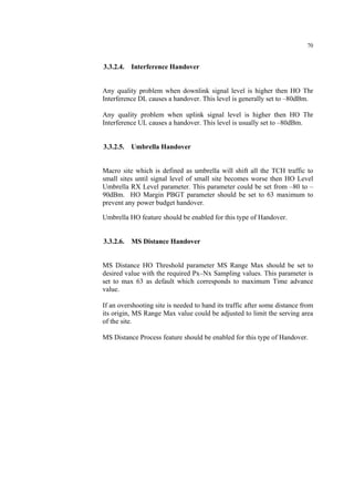 70
3.3.2.4. Interference Handover
Any quality problem when downlink signal level is higher then HO Thr
Interference DL causes a handover. This level is generally set to –80dBm.
Any quality problem when uplink signal level is higher then HO Thr
Interference UL causes a handover. This level is usually set to –80dBm.
3.3.2.5. Umbrella Handover
Macro site which is defined as umbrella will shift all the TCH traffic to
small sites until signal level of small site becomes worse then HO Level
Umbrella RX Level parameter. This parameter could be set from –80 to –
90dBm. HO Margin PBGT parameter should be set to 63 maximum to
prevent any power budget handover.
Umbrella HO feature should be enabled for this type of Handover.
3.3.2.6. MS Distance Handover
MS Distance HO Threshold parameter MS Range Max should be set to
desired value with the required Px–Nx Sampling values. This parameter is
set to max 63 as default which corresponds to maximum Time advance
value.
If an overshooting site is needed to hand its traffic after some distance from
its origin, MS Range Max value could be adjusted to limit the serving area
of the site.
MS Distance Process feature should be enabled for this type of Handover.
 