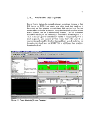 77
3.3.3.2. Power Control Effect (Figure 55)
Power Control feature also misleads planners sometimes. Looking to their
RX Levels on TEMs Line charts, you might think that handover is
happening too late between two neighbors. HO margins look fine and
umbrella HO is disabled. Remember that power balance is possible only on
traffic channels, but not in broadcasting channels. You will sometimes
notice that the call you are continuing is on a timeslot that belongs to TCH
TRX. In this case, power control feature will try to reduce output power as
much as possible until a quality problem occurs. That’s why you will see
your serving cell signal level is less than neighbor’s level. It looks less but
in reality, the signal level on BCCH TRX is still higher than neighbors
broadcasting level.
Figure 55– Power Control Effect on Handover
 