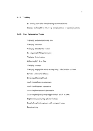 8
1.2.7. Tracking
Re–driving areas after implementing recommendations
Create a tracking file to follow–up implementation of recommendations
1.2.8. Other Optimization Topics
Verifying performance of new sites
Verifying handovers
Verifying data after Re–Homes
Investigating GPRS performance
Verifying Sectorizations
Collecting DTI Scan files
Verifying coverage
Verifying propagation model by importing DTI scan files to Planet
Periodic Consistency Checks
Frequency Planning Check
Analyzing cell access parameters
Analyzing Handover parameters
Analyzing Power control parameters
Analyzing Frequency Hopping parameters (HSN, MAIO)
Implementing/analyzing optional features
Keep helping local engineers with emergency cases
Benchmarking
 