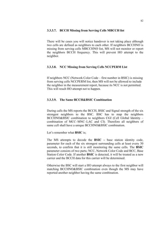 82
3.3.3.7. BCCH Missing from Serving Cells MBCCH list
There will be cases you will notice handover is not taking place although
two cells are defined as neighbors to each other. If neighbors BCCHNO is
missing from serving cells MBCCHNO list, MS will not monitor or report
the neighbors BCCH frequency. This will prevent HO attempt to the
neighbor.
3.3.3.8. NCC Missing from Serving Cells NCCPERM List
If neighbors NCC (Network Color Code – first number in BSIC) is missing
from serving cells NCCPERM list, then MS will not be allowed to include
the neighbor in the measurement report, because its NCC is not permitted.
This will result HO attempt not to happen.
3.3.3.9. The Same BCCH&BSIC Combination
During calls the MS reports the BCCH, BSIC and Signal strength of the six
strongest neighbors to the BSC. BSC has to map the neighbors
BCCHNO&BSIC combination to neighbors CGI (Cell Global Identity –
combination of MCC–MNC–LAC and CI). Therefore all neighbors of
same cell shall have a unique BCCHNO&BSIC combination.
Let’s remember what BSIC is;
The MS attempts to decode the BSIC – base station identity code,
parameter for each of the six strongest surrounding cells at least every 30
seconds, to confirm that it is still monitoring the same cells. The BSIC
parameter consists of two parts; NCC, Network Color Code and BCC, Base
Station Color Code. If another BSIC is detected, it will be treated as a new
carrier and the BCCH data for this carrier will be determined.
Otherwise the BSC will start a HO attempt always to the first neighbor will
matching BCCHNO&BSIC combination even though the MS may have
reported another neighbor having the same combination.
 