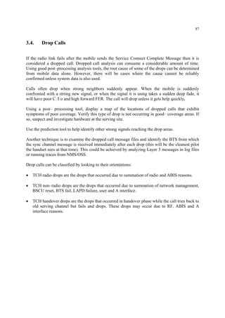 87
3.4. Drop Calls
If the radio link fails after the mobile sends the Service Connect Complete Message then it is
considered a dropped call. Dropped call analysis can consume a considerable amount of time.
Using good post–processing analysis tools, the root cause of some of the drops can be determined
from mobile data alone. However, there will be cases where the cause cannot be reliably
confirmed unless system data is also used.
Calls often drop when strong neighbors suddenly appear. When the mobile is suddenly
confronted with a strong new signal, or when the signal it is using takes a sudden deep fade, it
will have poor C /I o and high forward FER. The call will drop unless it gets help quickly.
Using a post– processing tool, display a map of the locations of dropped calls that exhibit
symptoms of poor coverage. Verify this type of drop is not occurring in good– coverage areas. If
so, suspect and investigate hardware at the serving site.
Use the prediction tool to help identify other strong signals reaching the drop areas.
Another technique is to examine the dropped call message files and identify the BTS from which
the sync channel message is received immediately after each drop (this will be the cleanest pilot
the handset sees at that time). This could be achieved by analyzing Layer 3 messages in log files
or running traces from NMS/OSS.
Drop calls can be classified by looking to their orientations:
• TCH radio drops are the drops that occurred due to summation of radio and ABIS reasons.
• TCH non–radio drops are the drops that occurred due to summation of network management,
BSCU reset, BTS fail, LAPD failure, user and A interface.
• TCH handover drops are the drops that occurred in handover phase while the call tries back to
old serving channel but fails and drops. These drops may occur due to RF, ABIS and A
interface reasons.
 
