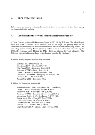 90
4. REPORTS of ANALYSIS
Below are some example recommendation reports those were provided to the clients during
previous optimization projects.
4.1. Downtown Seattle Network Performance Recommendations
A Drive Test was performed in Downtown Seattle on 05/21/02 by WFI team. The selected route
starts with AT&T Eastlake Office, includes most of the major and primary roads in the
downtown area and ends with China town in the south. Two MSs were used during the test. One
was acting like an ordinary Mobile phone on dedicated mode and the other was scanning the
1900MHz frequency band. RXQual & RXLev Plots are attached for your reference. The
following recommendations are being given after analyzing the drive test data:
1– Below missing neighbor relations were observed:
Eastlake 179A – DennyWay216B
Olive Street 209A – Blanchard 6th
374C
Olive Street 209A – Waterfront Seattle 186B
Blanchard 6th
374C – Battery Street 191A
Lenora 3rd
426A&B – Waterfront Seattle 186B
Convention Center 185A – Dennyway and Steward 216B
Lenora 3rd
426A – Pike Street 208A
Alaskan Way 211B – Pike Street 208A
2– Below Co–Channels were observed:
Waterfront Seattle 186B – Safeco Field SW 212A (CH589)
Lenora 3rd
426A – Safeco Field NE213A (CH606)
Key Tower 195B – Capitol Hill 180C (CH596)
Blanchard 6th
374C – Convention Center 185A (CH604)
International District 375C – Key Tower 195C (CH599)
Battery Street 191A – Union#2 210A (CH593)
Dexter 206A – Lenora & 3rd
426B (CH597)
Olive Street 209A – First Hill 214B (CH603)
Harrison 173A – Interbay 188A (CH600)
Safeco Field NE213A – Spokane Street 178B (CH606)
 