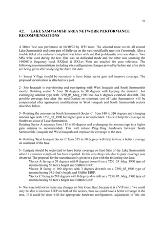 92
4.2. LAKE SAMMAMISH AREA NETWORK PERFORMANCE
RECOMMENDATIONS
A Drive Test was performed on 06/10/02 by WFI team. The selected route covers all around
Lake Sammamish and some part of Bellevue on the west specifically near site Crossroads. Also a
trouble ticket of a customer complaint was taken with and that problematic area was driven. Two
MSs were used during the test. One was on dedicated mode and the other was scanning the
1900MHz frequency band. RXQual & RXLev Plots are attached for your reference. The
following recommendations including site configuration changes proved by before and after plots
are being given after analyzing the drive test data:
1– Sunset Village should be sectorized to have better sector gain and improve coverage. The
proposed sectorization is attached in a plot.
2– Site Issaquah is overshooting and overlapping with West Issaquah and South Sammamish
mostly. Rotating sector A from 50 degrees to 30 degrees with keeping the downtilt but
exchanging antenna type with 7250_05_6deg_1900 that has 6 degrees electrical downtilt. The
possible coverage loss after this modification on southeast cost of Lake Sammamish will be
compensated after appropriate modifications to West Issaquah and South Sammamish sectors
described below.
3– Rotating the antennas in South Sammamish Sector C from 340 to 310 degrees and changing
antenna type with 7250_02_1900 for higher gain is recommended. This will help the coverage on
Southwest coast of Lake Sammamish.
Rotating Sector A antennas from 115 to 80 degrees and exchanging the antenna type to a higher
gain antenna is recommended. This will reduce Ping–Pong handovers between South
Sammamish, Issaquah and West Issaquah and improve the coverage in the area.
4– Rotating West Issaquah Sector C from 355 to 10 degrees will help to have a better coverage
on southeast of the lake.
5– Eastgate should be sectorized to have better coverage on East Side of the Lake Sammamish
where a customer complaint has been reported. In this area drop calls due to poor coverage was
observed. The proposal for the sectorization is given in a plot with the following site data:
*Sector A facing to 20 degrees with 0 degrees downtilt on a 7250_05_6deg_1900 type of
antenna having 50 feet’s height and 50dBm EIRP.
*Sector B facing to 100 degrees with 3 degrees downtilt on a 7250_02_1900 type of
antenna having 54.5 feet’s height and 55dBm EIRP.
*Sector C facing to 210 degrees with 0 degrees downtilt on a 7250_05_6deg_1900 type of
antenna having 50 feet’s height and 50dBm EIRP.
6– We were told not to make any changes on Site Gene Beal, because it is a VIP site. If we could
only be able to increase EIRP on both of the sectors, than we could have a better coverage in the
area. If it could be done with the appropriate hardware configuration, adjacencies of this site
 