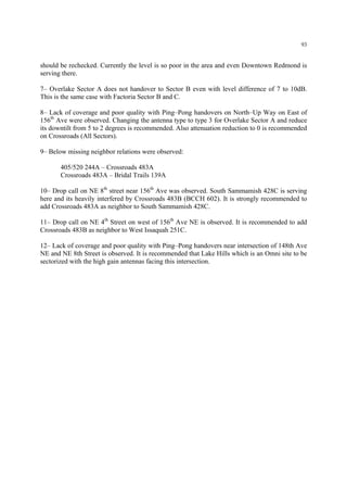 93
should be rechecked. Currently the level is so poor in the area and even Downtown Redmond is
serving there.
7– Overlake Sector A does not handover to Sector B even with level difference of 7 to 10dB.
This is the same case with Factoria Sector B and C.
8– Lack of coverage and poor quality with Ping–Pong handovers on North–Up Way on East of
156th
Ave were observed. Changing the antenna type to type 3 for Overlake Sector A and reduce
its downtilt from 5 to 2 degrees is recommended. Also attenuation reduction to 0 is recommended
on Crossroads (All Sectors).
9– Below missing neighbor relations were observed:
405/520 244A – Crossroads 483A
Crossroads 483A – Bridal Trails 139A
10– Drop call on NE 8th
street near 156th
Ave was observed. South Sammamish 428C is serving
here and its heavily interfered by Crossroads 483B (BCCH 602). It is strongly recommended to
add Crossroads 483A as neighbor to South Sammamish 428C.
11– Drop call on NE 4th
Street on west of 156th
Ave NE is observed. It is recommended to add
Crossroads 483B as neighbor to West Issaquah 251C.
12– Lack of coverage and poor quality with Ping–Pong handovers near intersection of 148th Ave
NE and NE 8th Street is observed. It is recommended that Lake Hills which is an Omni site to be
sectorized with the high gain antennas facing this intersection.
 