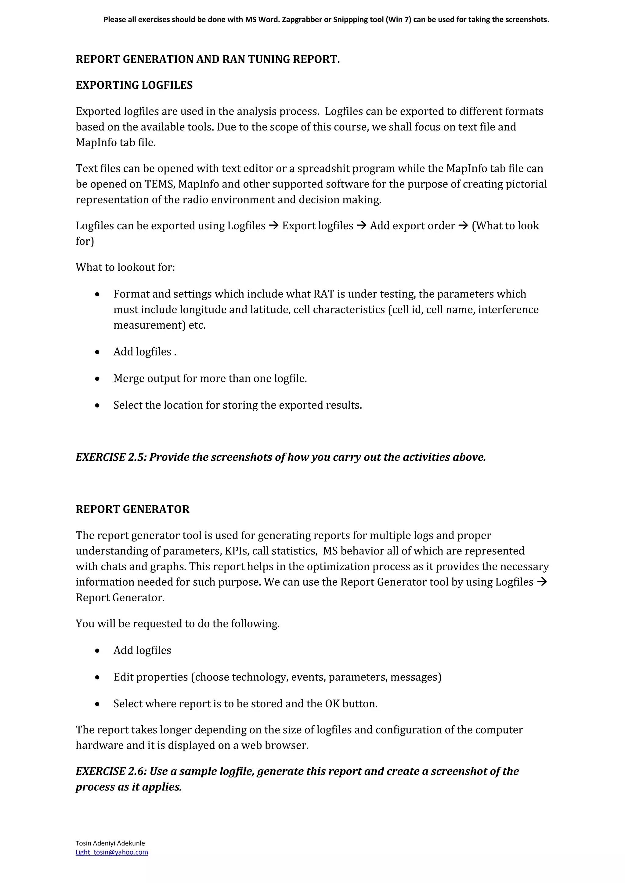 Please all exercises should be done with MS Word. Zapgrabber or Snippping tool (Win 7) can be used for taking the screenshots.
Tosin Adeniyi Adekunle
Light_tosin@yahoo.com
REPORT GENERATION AND RAN TUNING REPORT.
EXPORTING LOGFILES
Exported logfiles are used in the analysis process. Logfiles can be exported to different formats
based on the available tools. Due to the scope of this course, we shall focus on text file and
MapInfo tab file.
Text files can be opened with text editor or a spreadshit program while the MapInfo tab file can
be opened on TEMS, MapInfo and other supported software for the purpose of creating pictorial
representation of the radio environment and decision making.
Logfiles can be exported using Logfiles  Export logfiles  Add export order  (What to look
for)
What to lookout for:
 Format and settings which include what RAT is under testing, the parameters which
must include longitude and latitude, cell characteristics (cell id, cell name, interference
measurement) etc.
 Add logfiles .
 Merge output for more than one logfile.
 Select the location for storing the exported results.
EXERCISE 2.5: Provide the screenshots of how you carry out the activities above.
REPORT GENERATOR
The report generator tool is used for generating reports for multiple logs and proper
understanding of parameters, KPIs, call statistics, MS behavior all of which are represented
with chats and graphs. This report helps in the optimization process as it provides the necessary
information needed for such purpose. We can use the Report Generator tool by using Logfiles 
Report Generator.
You will be requested to do the following.
 Add logfiles
 Edit properties (choose technology, events, parameters, messages)
 Select where report is to be stored and the OK button.
The report takes longer depending on the size of logfiles and configuration of the computer
hardware and it is displayed on a web browser.
EXERCISE 2.6: Use a sample logfile, generate this report and create a screenshot of the
process as it applies.
 