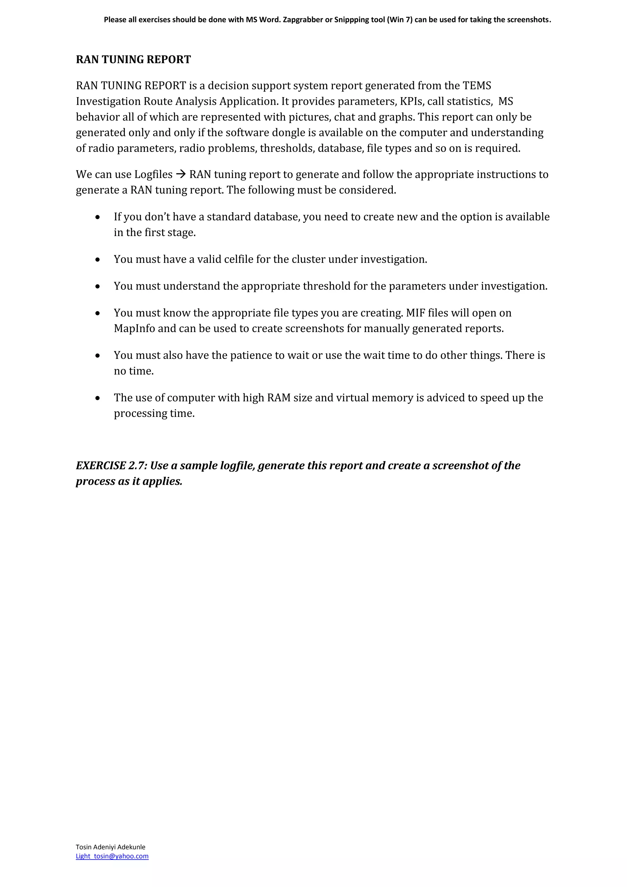 Please all exercises should be done with MS Word. Zapgrabber or Snippping tool (Win 7) can be used for taking the screenshots.
Tosin Adeniyi Adekunle
Light_tosin@yahoo.com
RAN TUNING REPORT
RAN TUNING REPORT is a decision support system report generated from the TEMS
Investigation Route Analysis Application. It provides parameters, KPIs, call statistics, MS
behavior all of which are represented with pictures, chat and graphs. This report can only be
generated only and only if the software dongle is available on the computer and understanding
of radio parameters, radio problems, thresholds, database, file types and so on is required.
We can use Logfiles  RAN tuning report to generate and follow the appropriate instructions to
generate a RAN tuning report. The following must be considered.
 If you don’t have a standard database, you need to create new and the option is available
in the first stage.
 You must have a valid celfile for the cluster under investigation.
 You must understand the appropriate threshold for the parameters under investigation.
 You must know the appropriate file types you are creating. MIF files will open on
MapInfo and can be used to create screenshots for manually generated reports.
 You must also have the patience to wait or use the wait time to do other things. There is
no time.
 The use of computer with high RAM size and virtual memory is adviced to speed up the
processing time.
EXERCISE 2.7: Use a sample logfile, generate this report and create a screenshot of the
process as it applies.
 