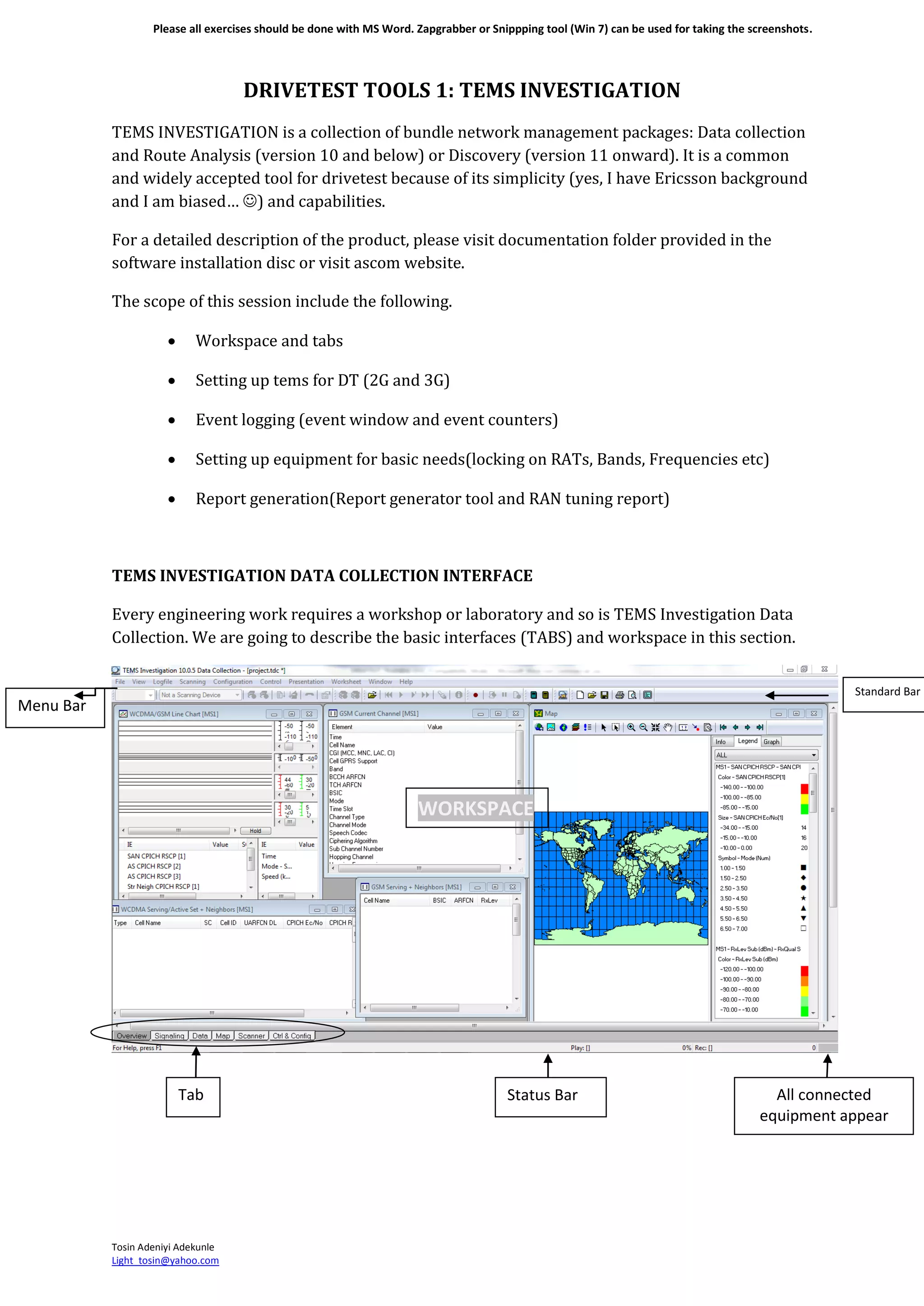 Please all exercises should be done with MS Word. Zapgrabber or Snippping tool (Win 7) can be used for taking the screenshots.
Tosin Adeniyi Adekunle
Light_tosin@yahoo.com
DRIVETEST TOOLS 1: TEMS INVESTIGATION
TEMS INVESTIGATION is a collection of bundle network management packages: Data collection
and Route Analysis (version 10 and below) or Discovery (version 11 onward). It is a common
and widely accepted tool for drivetest because of its simplicity (yes, I have Ericsson background
and I am biased… ) and capabilities.
For a detailed description of the product, please visit documentation folder provided in the
software installation disc or visit ascom website.
The scope of this session include the following.
 Workspace and tabs
 Setting up tems for DT (2G and 3G)
 Event logging (event window and event counters)
 Setting up equipment for basic needs(locking on RATs, Bands, Frequencies etc)
 Report generation(Report generator tool and RAN tuning report)
TEMS INVESTIGATION DATA COLLECTION INTERFACE
Every engineering work requires a workshop or laboratory and so is TEMS Investigation Data
Collection. We are going to describe the basic interfaces (TABS) and workspace in this section.
Menu Bar
Tab
s
Status Bar
WORKSPACE
All connected
equipment appear
here
Standard Bar
 