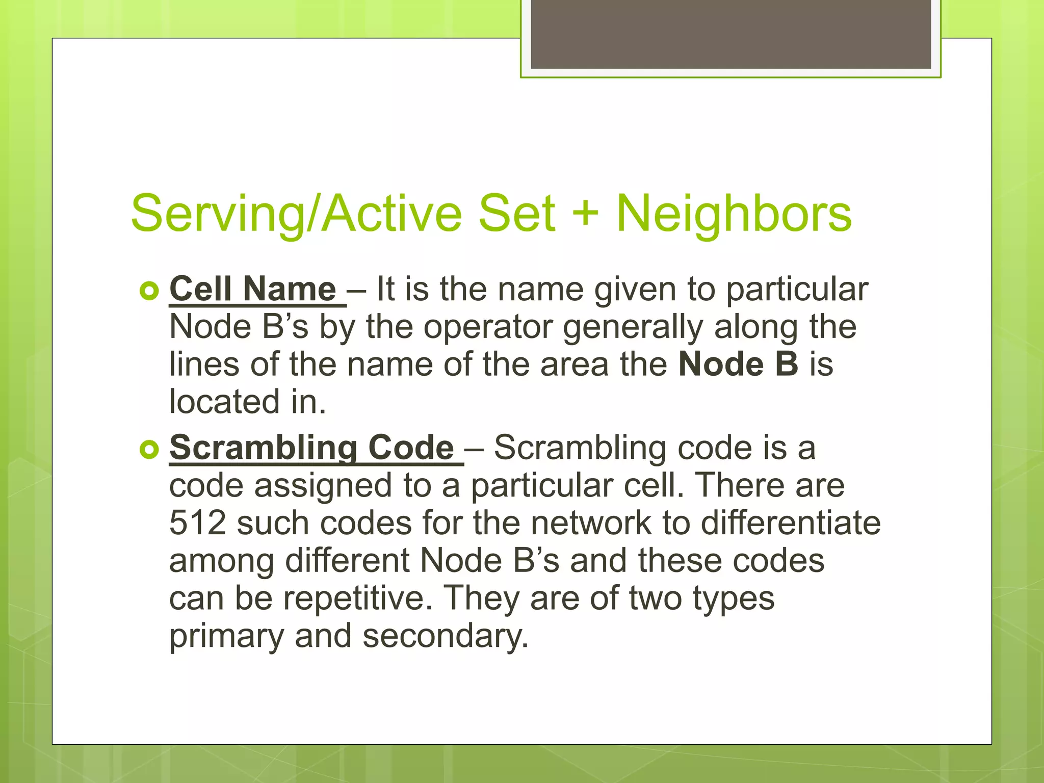 Serving/Active Set + Neighbors
 Cell Name – It is the name given to particular
Node B’s by the operator generally along the
lines of the name of the area the Node B is
located in.
 Scrambling Code – Scrambling code is a
code assigned to a particular cell. There are
512 such codes for the network to differentiate
among different Node B’s and these codes
can be repetitive. They are of two types
primary and secondary.
 