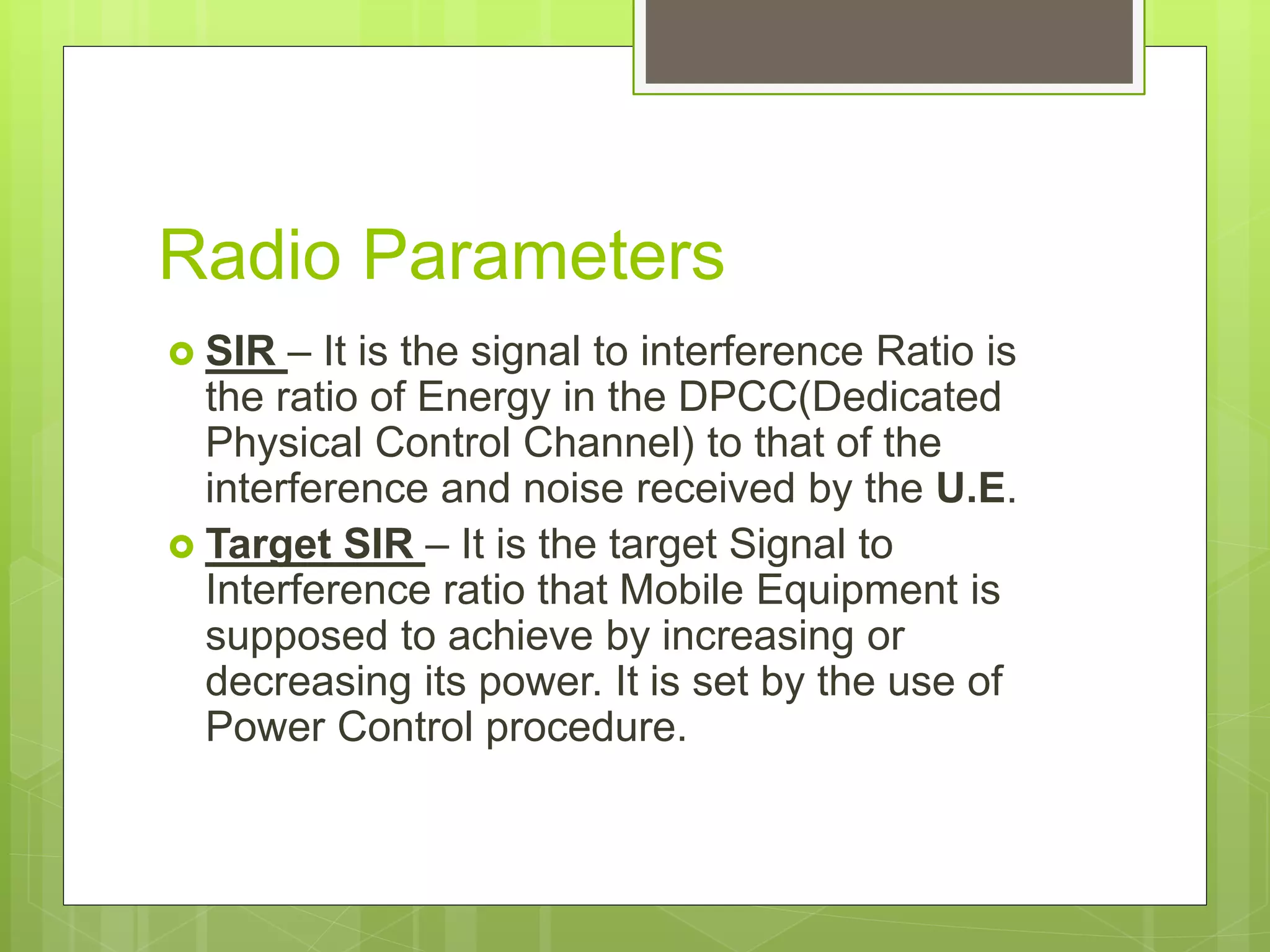 Radio Parameters
 SIR – It is the signal to interference Ratio is
the ratio of Energy in the DPCC(Dedicated
Physical Control Channel) to that of the
interference and noise received by the U.E.
 Target SIR – It is the target Signal to
Interference ratio that Mobile Equipment is
supposed to achieve by increasing or
decreasing its power. It is set by the use of
Power Control procedure.
 