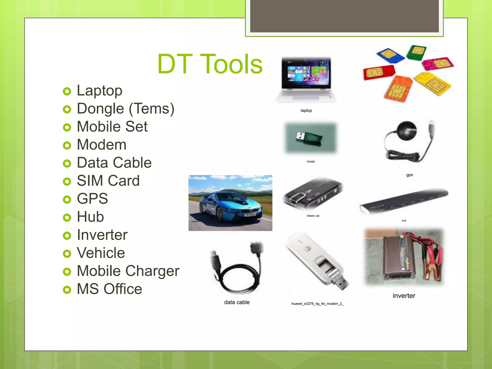 DT Tools
 Laptop
 Dongle (Tems)
 Mobile Set
 Modem
 Data Cable
 SIM Card
 GPS
 Hub
 Inverter
 Vehicle
 Mobile Charger
 MS Office
laptop
dongle
Mobile set
huawei_e3276_4g_lte_modem_2_
gps
hub
inverter
data cable
 