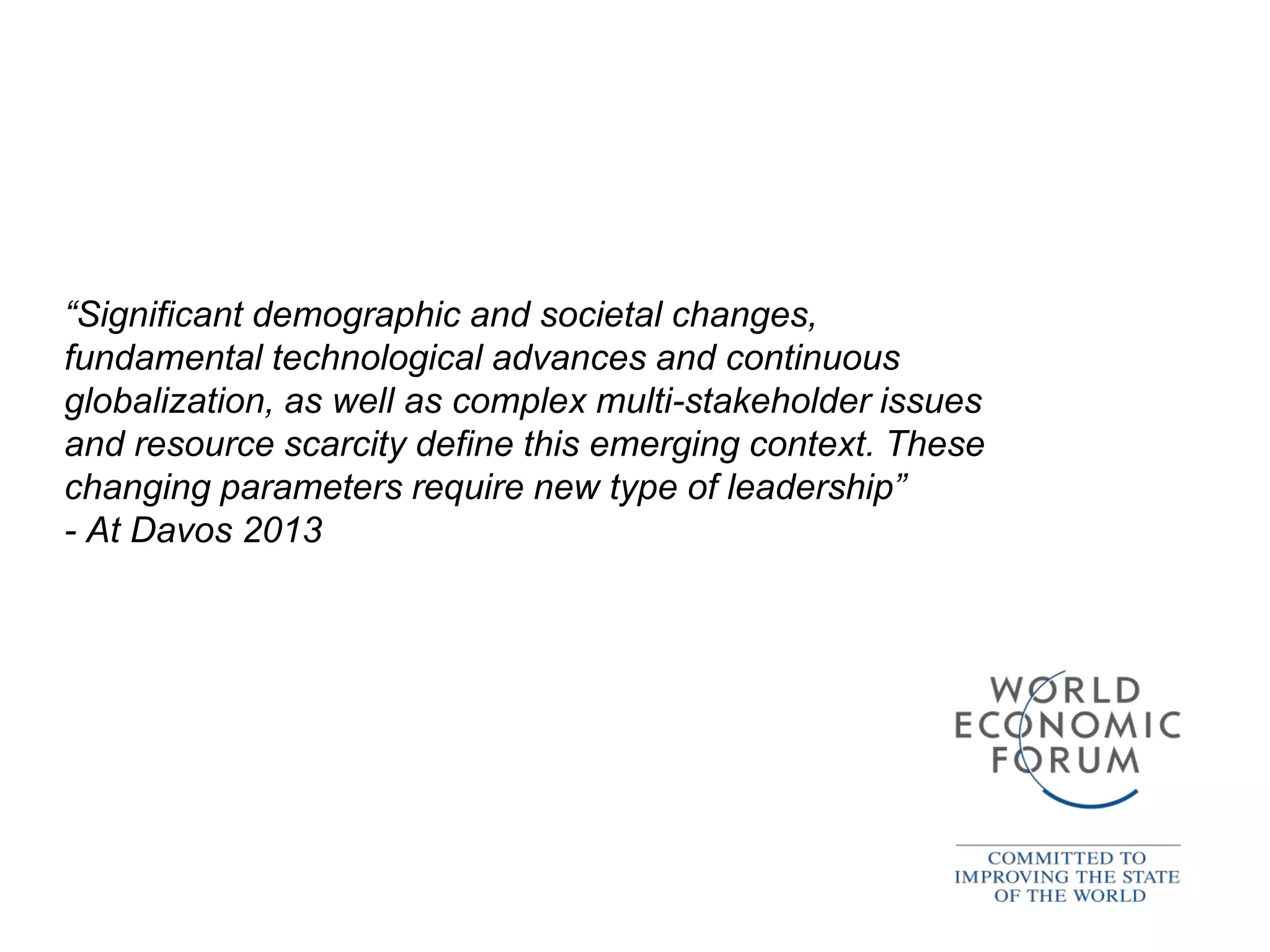 “Significant demographic and societal changes,
fundamental technological advances and continuous
globalization, as well as complex multi-stakeholder issues
and resource scarcity define this emerging context. These
changing parameters require new type of leadership”
- At Davos 2013
 