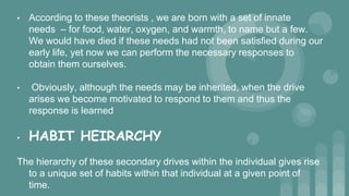 • According to these theorists , we are born with a set of innate
needs – for food, water, oxygen, and warmth, to name but a few.
We would have died if these needs had not been satisfied during our
early life, yet now we can perform the necessary responses to
obtain them ourselves.
• Obviously, although the needs may be inherited, when the drive
arises we become motivated to respond to them and thus the
response is learned
• HABIT HEIRARCHY
The hierarchy of these secondary drives within the individual gives rise
to a unique set of habits within that individual at a given point of
time.
 