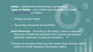 Habits – Likelihood of responding in certain ways
Types of Habits – John Dollard and Neal Miller proposed two
types of drives or habits –
1. Primary Drives/ Habits
2. Secondary (Acquired) Drives/Habits
Habit Hierarchy – According to the theory, there is a learned
hierarchy of likelihood behaviors that a person will produce
particular responses in particular situations.
Through the process of learning, the innate drives (primary habits)
extend to similar situations (secondary habits)
 