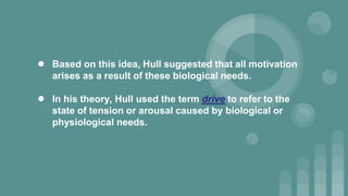 ● Based on this idea, Hull suggested that all motivation
arises as a result of these biological needs.
● In his theory, Hull used the term drive to refer to the
state of tension or arousal caused by biological or
physiological needs.
 