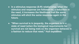 ● In a stimulus-response (S-R) relationship, when the
stimulus and response are followed by a reduction in
the need, it increases the likelihood that the same
stimulus will elicit the same response again in the
future.
● "When survival is in jeopardy, the organism is in a
state of need (when the biological requirements for
survival are not being met) so the organism behaves in
a fashion to reduce that need," Hull explained.
 