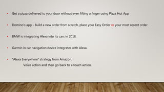 • Get a pizza delivered to your door without even lifting a finger using Pizza Hut App
• Domino's app - Build a new order from scratch, place your Easy Order or your most recent order.
• BMW is integrating Alexa into its cars in 2018.
• Garmin in car navigation device integrates with Alexa.
• “Alexa Everywhere” strategy from Amazon.
Voice action and then go back to a touch action.
 