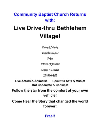 Community Baptist Church Returns
             with:
Live Drive-thru Bethlehem
         Village!
                    Friday & Saturday
                   December 16 & 17
                         7-9pm
                   20615 FM 2100 Rd.
                   Crosby, TX 77532
                     281-324-3871
 Live Actors & Animals!    Beautiful Sets & Music!
             Hot Chocolate & Cookies!
Follow the star from the comfort of your own
                   vehicle!
Come Hear the Story that changed the world
                 forever!

                      Free!!
 