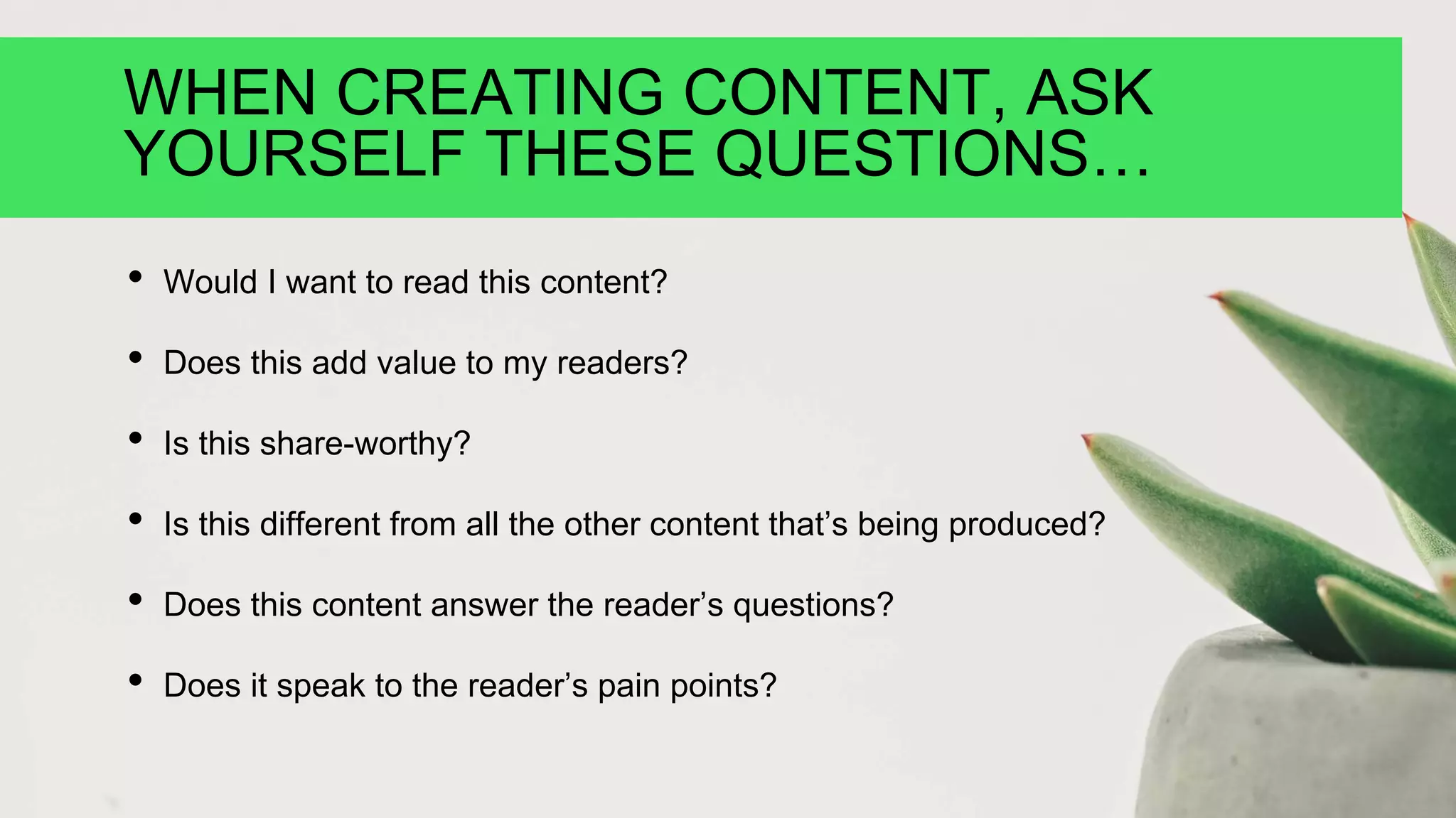 WHEN CREATING CONTENT, ASK
YOURSELF THESE QUESTIONS…
• Would I want to read this content?
• Does this add value to my readers?
• Is this share-worthy?
• Is this different from all the other content that’s being produced?
• Does this content answer the reader’s questions?
• Does it speak to the reader’s pain points?
 