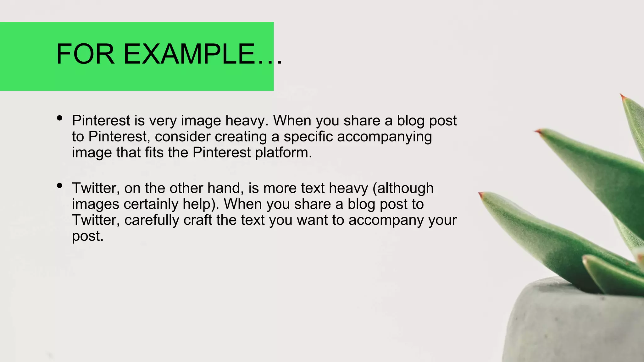 FOR EXAMPLE…
• Pinterest is very image heavy. When you share a blog post
to Pinterest, consider creating a specific accompanying
image that fits the Pinterest platform.
• Twitter, on the other hand, is more text heavy (although
images certainly help). When you share a blog post to
Twitter, carefully craft the text you want to accompany your
post.
 