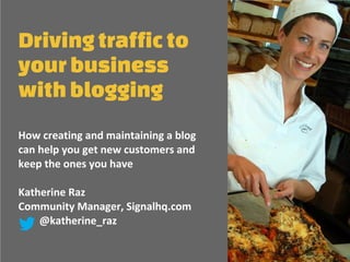 Drivingtrafficto
yourbusiness
withblogging
How creating and maintaining a blog
can help you get new customers and
keep the ones you have
Katherine Raz
Community Manager, Signalhq.com
@katherine_raz
 