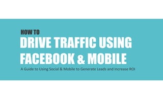 Your Social & Mobile Marketing Advisor

HOW TO

DRIVE TRAFFIC USING
FACEBOOK & MOBILE	
  

A	
  Guide	
  to	
  Using	
  Social	
  &	
  Mobile	
  to	
  Generate	
  Leads	
  and	
  Increase	
  ROI	
  

 