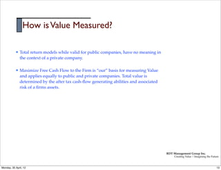 How is Value Measured?

           l   Total return models while valid for public companies, have no meaning in
                the context of a private company.

           l   Maximize Free Cash Flow to the Firm is “our” basis for measuring Value
                and applies equally to public and private companies. Total value is
                determined by the after tax cash-ﬂow generating abilities and associated
                risk of a ﬁrms assets.




                                                                                           RDT Management Group Inc.
                                                                                                Creating Value | Imagining the Future



Monday, 30 April, 12                                                                                                               13
 