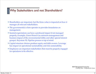 Why Stakeholders and not Shareholders?


             l   Shareholders are important, but the ﬁrms value is impacted on how it
                  manages all relevant stakeholders.
             l   The government(s) a ﬁrm operates in provides boundaries on
                  management.
             l   Societal expectations can have a profound impact if not managed
                  properly, (example, Green House Gas emission management and
                  business impact of the environmental lobby and other special interest
                  groups). Keystone XL Pipeline process is top of mind.
             l   Capital structure choices produce equity and debt owners. Leverage
                  has impact on operational sustainability and risk sustainability.
             l   Employees are important stakeholders that must be properly engaged
                  for operations to be effective.




                                                                                          RDT Management Group Inc.
                                                                                               Creating Value | Imagining the Future



Monday, 30 April, 12                                                                                                              14
 